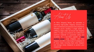 At Wine Shipping Boxes, we specialize in
providing high-quality shipping solutions for
bothcommercialandpersonalwineshipments.
Whether you’re sending a single bottle or
fulfilling a large order, we ensure fast shipping
within 1–2 days. Our products are crafted from
premium materials to guarantee safety and
durability. As a top-rated supplier of wine
packing boxes, pulp shippers, and beer
shippers,weofferawiderangeofcategoriesto
fit every need, including foam wine shippers
and storage boxes designed to protect your
investment.
About Us
 