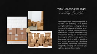 WhyChoosingtheRight
Wine Packing Box Matters
Selectingtherightwinepackingboxesis
essential for protecting your bottles
during transit. Proper packaging reduces
the risk of breakage and leakage, which
can lead to customer dissatisfaction and
financialloss.Usingtherightboxnotonly
ensures safe delivery but also maintains
the integrity of the wine’s quality. For
businesses, this is crucial in upholding
your brand’s reputation and compliance
with shipping regulations. Thoughtfully
designed packaging can also help you
optimizespaceandlowercosts.
 