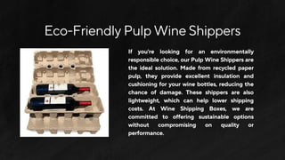 Eco-FriendlyPulpWineShippers
If you're looking for an environmentally
responsiblechoice,ourPulpWineShippersare
the ideal solution. Made from recycled paper
pulp, they provide excellent insulation and
cushioning for your wine bottles, reducing the
chance of damage. These shippers are also
lightweight, which can help lower shipping
costs. At Wine Shipping Boxes, we are
committed to offering sustainable options
without compromising on quality or
performance.
 