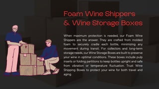 Foam Wine Shippers
& Wine Storage Boxes
When maximum protection is needed, our Foam Wine
Shippers are the answer. They are crafted from molded
foam to securely cradle each bottle, minimizing any
movement during transit. For collectors and long-term
storageneeds,ourWineStorageBoxesarebuilttopreserve
your wine in optimal conditions. These boxes include pulp
insertsorfoldingpartitionstokeepbottlesuprightandsafe
from vibration or temperature fluctuation. Trust Wine
Shipping Boxes to protect your wine for both travel and
aging.
 