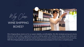 WINESHIPPING
BOXES?
Why Choose
WineShippingBoxesstandsoutforourspeed,reliability,andaffordability.Weofferwholesalepricingandvolume
discounts for bulk orders, supported by a secure ordering system with tracking so you always know where your
shipmentis.Ournationwidedistributionnetworkallowsustoserveclientsquicklyandefficientlyacrossthecountry.
WithWineShippingBoxes,yougetpremiumwinepackingboxesandpeaceofmind—allatacompetitiveprice.
 
