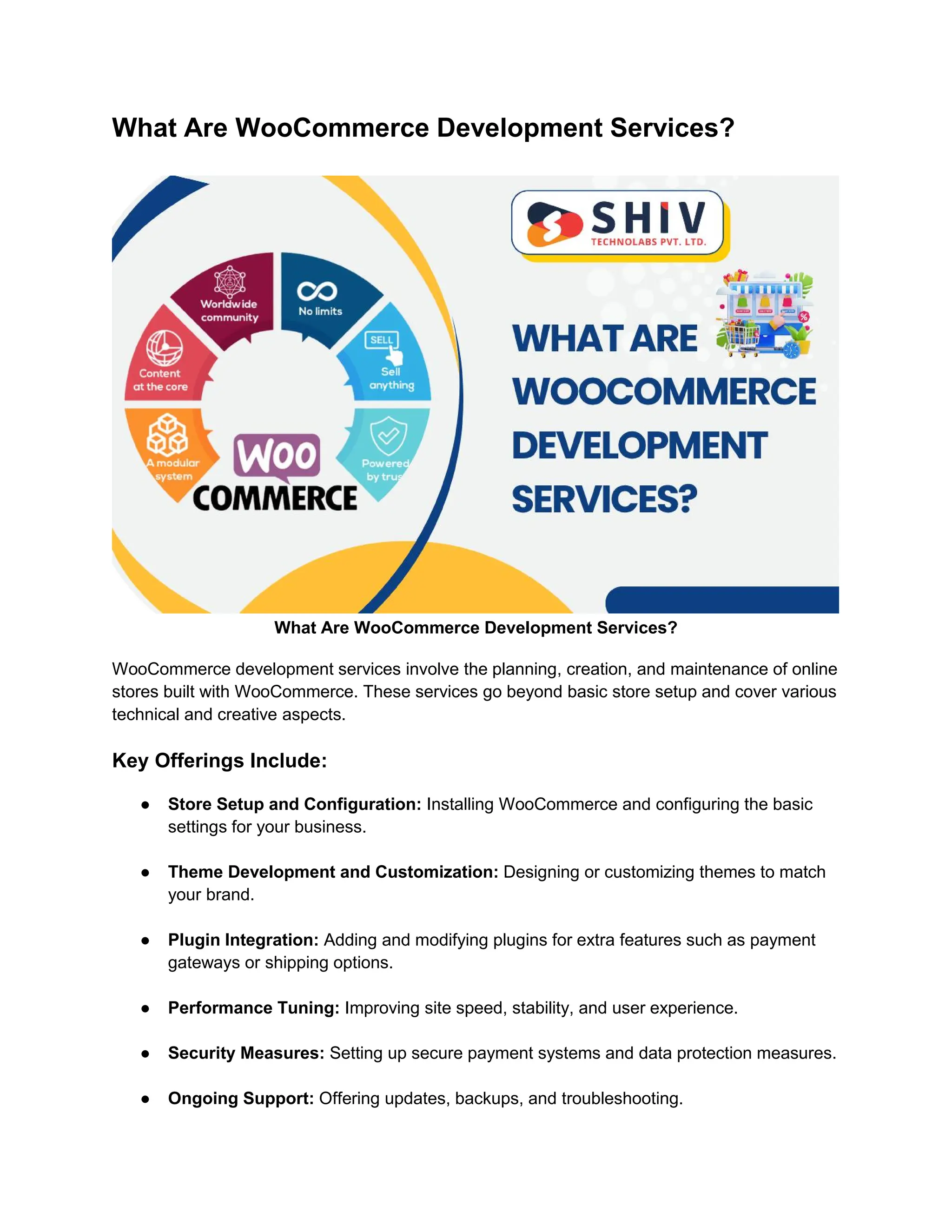 What Are WooCommerce Development Services?
What Are WooCommerce Development Services?
WooCommerce development services involve the planning, creation, and maintenance of online
stores built with WooCommerce. These services go beyond basic store setup and cover various
technical and creative aspects.
Key Offerings Include:
● Store Setup and Configuration: Installing WooCommerce and configuring the basic
settings for your business.
● Theme Development and Customization: Designing or customizing themes to match
your brand.
● Plugin Integration: Adding and modifying plugins for extra features such as payment
gateways or shipping options.
● Performance Tuning: Improving site speed, stability, and user experience.
● Security Measures: Setting up secure payment systems and data protection measures.
● Ongoing Support: Offering updates, backups, and troubleshooting.
 