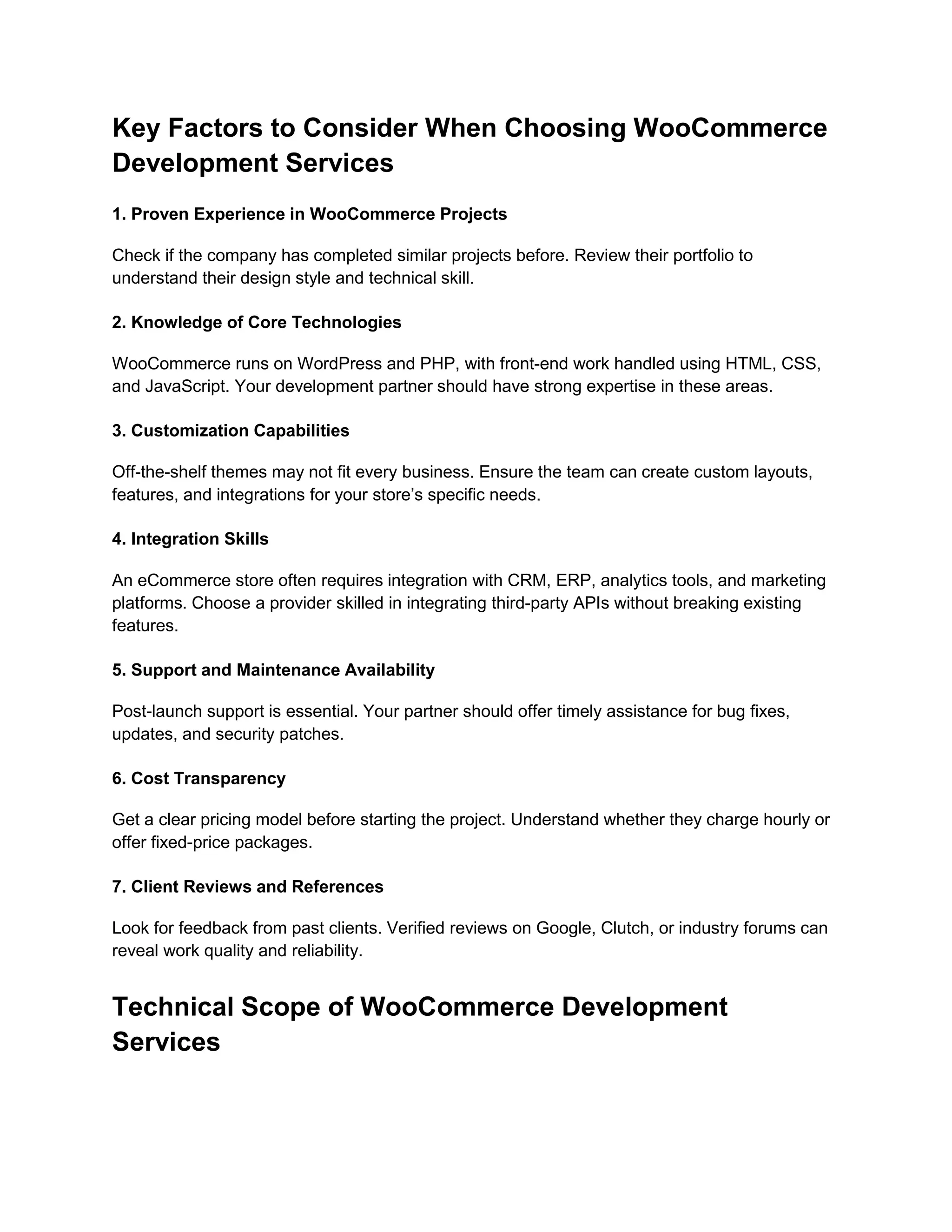 Key Factors to Consider When Choosing WooCommerce
Development Services
1. Proven Experience in WooCommerce Projects
Check if the company has completed similar projects before. Review their portfolio to
understand their design style and technical skill.
2. Knowledge of Core Technologies
WooCommerce runs on WordPress and PHP, with front-end work handled using HTML, CSS,
and JavaScript. Your development partner should have strong expertise in these areas.
3. Customization Capabilities
Off-the-shelf themes may not fit every business. Ensure the team can create custom layouts,
features, and integrations for your store’s specific needs.
4. Integration Skills
An eCommerce store often requires integration with CRM, ERP, analytics tools, and marketing
platforms. Choose a provider skilled in integrating third-party APIs without breaking existing
features.
5. Support and Maintenance Availability
Post-launch support is essential. Your partner should offer timely assistance for bug fixes,
updates, and security patches.
6. Cost Transparency
Get a clear pricing model before starting the project. Understand whether they charge hourly or
offer fixed-price packages.
7. Client Reviews and References
Look for feedback from past clients. Verified reviews on Google, Clutch, or industry forums can
reveal work quality and reliability.
Technical Scope of WooCommerce Development
Services
 