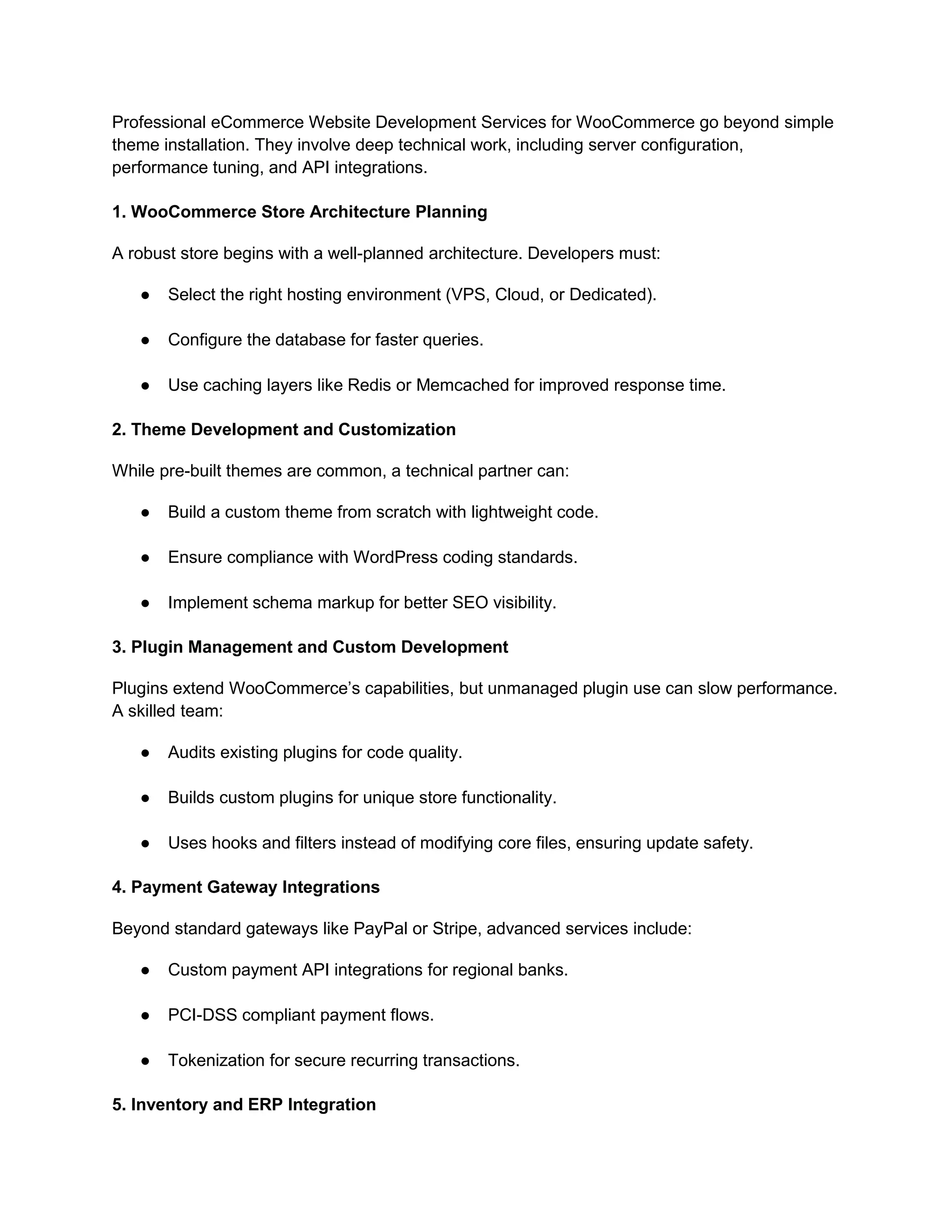 Professional eCommerce Website Development Services for WooCommerce go beyond simple
theme installation. They involve deep technical work, including server configuration,
performance tuning, and API integrations.
1. WooCommerce Store Architecture Planning
A robust store begins with a well-planned architecture. Developers must:
● Select the right hosting environment (VPS, Cloud, or Dedicated).
● Configure the database for faster queries.
● Use caching layers like Redis or Memcached for improved response time.
2. Theme Development and Customization
While pre-built themes are common, a technical partner can:
● Build a custom theme from scratch with lightweight code.
● Ensure compliance with WordPress coding standards.
● Implement schema markup for better SEO visibility.
3. Plugin Management and Custom Development
Plugins extend WooCommerce’s capabilities, but unmanaged plugin use can slow performance.
A skilled team:
● Audits existing plugins for code quality.
● Builds custom plugins for unique store functionality.
● Uses hooks and filters instead of modifying core files, ensuring update safety.
4. Payment Gateway Integrations
Beyond standard gateways like PayPal or Stripe, advanced services include:
● Custom payment API integrations for regional banks.
● PCI-DSS compliant payment flows.
● Tokenization for secure recurring transactions.
5. Inventory and ERP Integration
 