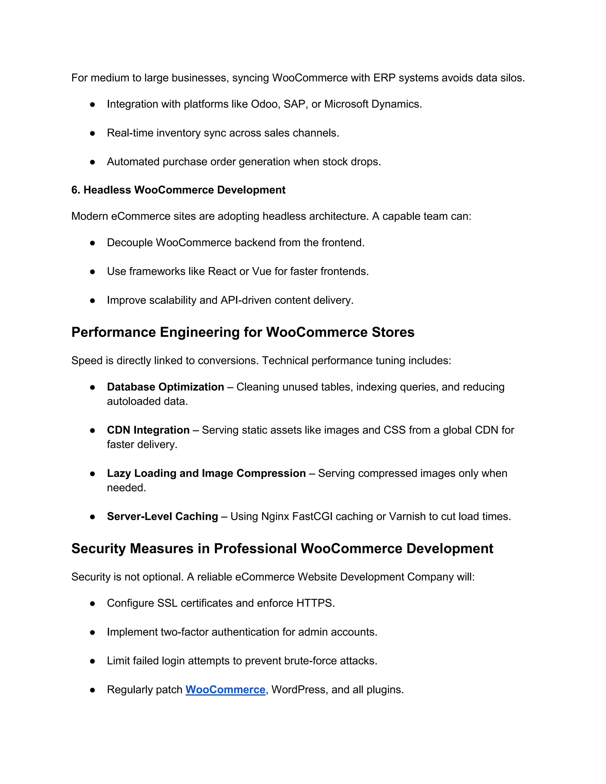 For medium to large businesses, syncing WooCommerce with ERP systems avoids data silos.
● Integration with platforms like Odoo, SAP, or Microsoft Dynamics.
● Real-time inventory sync across sales channels.
● Automated purchase order generation when stock drops.
6. Headless WooCommerce Development
Modern eCommerce sites are adopting headless architecture. A capable team can:
● Decouple WooCommerce backend from the frontend.
● Use frameworks like React or Vue for faster frontends.
● Improve scalability and API-driven content delivery.
Performance Engineering for WooCommerce Stores
Speed is directly linked to conversions. Technical performance tuning includes:
● Database Optimization – Cleaning unused tables, indexing queries, and reducing
autoloaded data.
● CDN Integration – Serving static assets like images and CSS from a global CDN for
faster delivery.
● Lazy Loading and Image Compression – Serving compressed images only when
needed.
● Server-Level Caching – Using Nginx FastCGI caching or Varnish to cut load times.
Security Measures in Professional WooCommerce Development
Security is not optional. A reliable eCommerce Website Development Company will:
● Configure SSL certificates and enforce HTTPS.
● Implement two-factor authentication for admin accounts.
● Limit failed login attempts to prevent brute-force attacks.
● Regularly patch WooCommerce, WordPress, and all plugins.
 