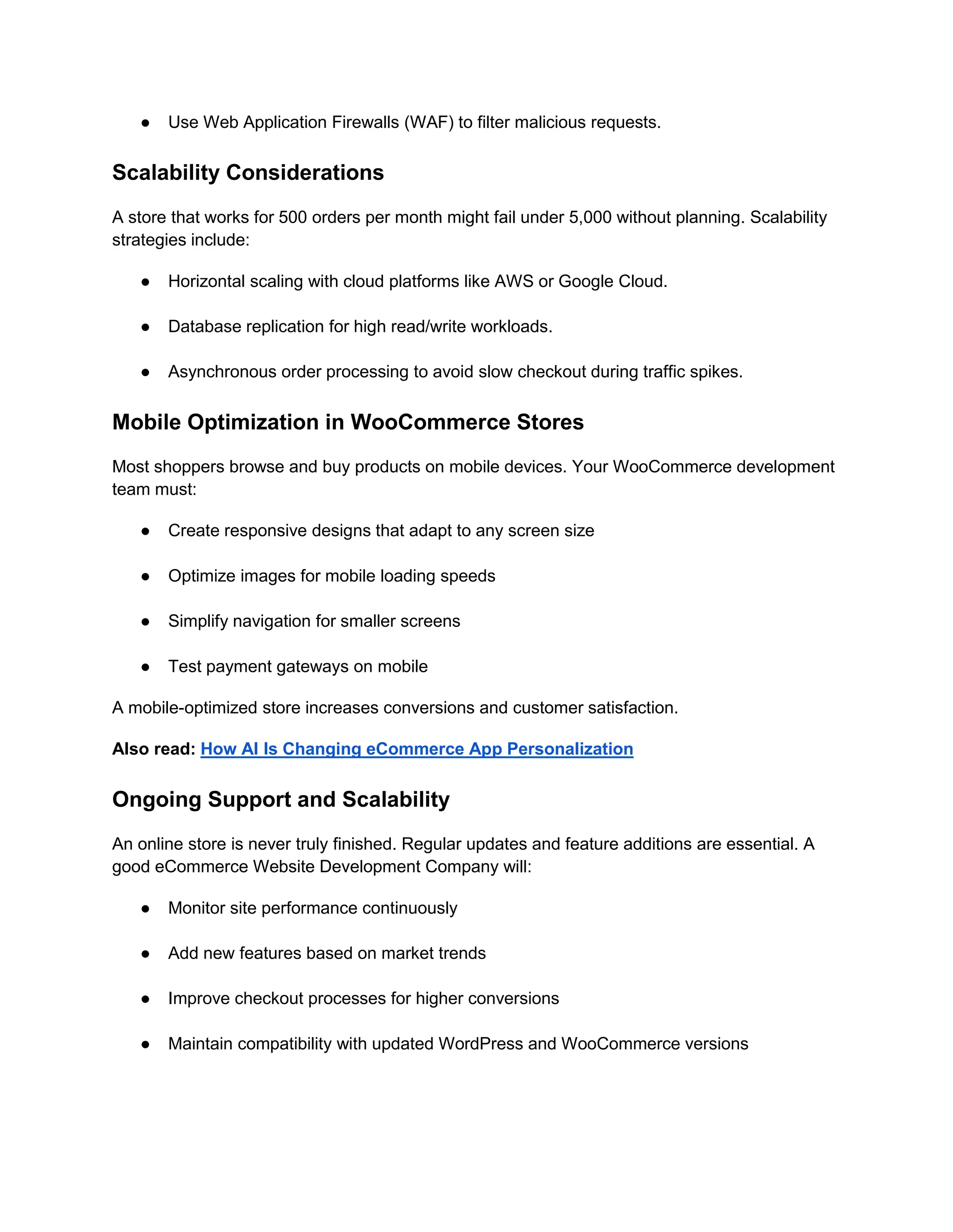 ● Use Web Application Firewalls (WAF) to filter malicious requests.
Scalability Considerations
A store that works for 500 orders per month might fail under 5,000 without planning. Scalability
strategies include:
● Horizontal scaling with cloud platforms like AWS or Google Cloud.
● Database replication for high read/write workloads.
● Asynchronous order processing to avoid slow checkout during traffic spikes.
Mobile Optimization in WooCommerce Stores
Most shoppers browse and buy products on mobile devices. Your WooCommerce development
team must:
● Create responsive designs that adapt to any screen size
● Optimize images for mobile loading speeds
● Simplify navigation for smaller screens
● Test payment gateways on mobile
A mobile-optimized store increases conversions and customer satisfaction.
Also read: How AI Is Changing eCommerce App Personalization
Ongoing Support and Scalability
An online store is never truly finished. Regular updates and feature additions are essential. A
good eCommerce Website Development Company will:
● Monitor site performance continuously
● Add new features based on market trends
● Improve checkout processes for higher conversions
● Maintain compatibility with updated WordPress and WooCommerce versions
 