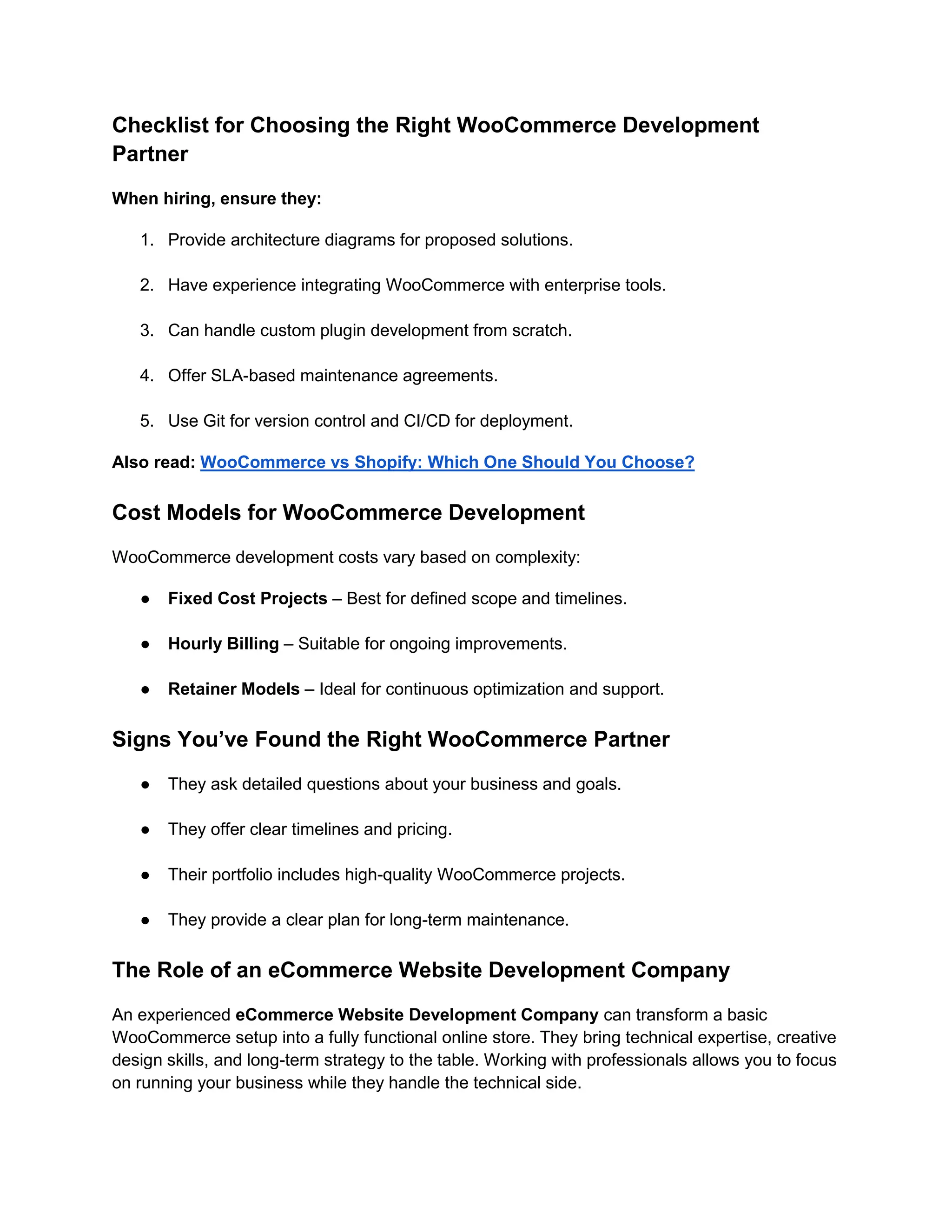 Checklist for Choosing the Right WooCommerce Development
Partner
When hiring, ensure they:
1. Provide architecture diagrams for proposed solutions.
2. Have experience integrating WooCommerce with enterprise tools.
3. Can handle custom plugin development from scratch.
4. Offer SLA-based maintenance agreements.
5. Use Git for version control and CI/CD for deployment.
Also read: WooCommerce vs Shopify: Which One Should You Choose?
Cost Models for WooCommerce Development
WooCommerce development costs vary based on complexity:
● Fixed Cost Projects – Best for defined scope and timelines.
● Hourly Billing – Suitable for ongoing improvements.
● Retainer Models – Ideal for continuous optimization and support.
Signs You’ve Found the Right WooCommerce Partner
● They ask detailed questions about your business and goals.
● They offer clear timelines and pricing.
● Their portfolio includes high-quality WooCommerce projects.
● They provide a clear plan for long-term maintenance.
The Role of an eCommerce Website Development Company
An experienced eCommerce Website Development Company can transform a basic
WooCommerce setup into a fully functional online store. They bring technical expertise, creative
design skills, and long-term strategy to the table. Working with professionals allows you to focus
on running your business while they handle the technical side.
 