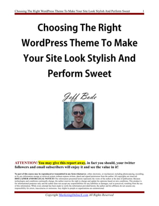 Choosing The Right WordPress Theme To Make Your Site Look Stylish And Perform Sweet                                                                        1




ATTENTION! You may give this report away, in fact you should, your twitter
followers and email subscribers will enjoy it and see the value in it!
No part of this course may be reproduced or transmitted in any form whatsoever, either electronic, or mechanical, including photocopying, recording,
or by any information storage or retrieval system without express written, dated and signed permission from the author. All copyrights are reserved.
DISCLAIMER AND/OR LEGAL NOTICES The information presented herein represents the views of the author at the date of publication. Because
technologies and conditions continually change, the author reserves the right to change and update his opinions based on new conditions. This product is
for informational purposes only and the author does not accept any responsibilities for any liabilities or damages, real or perceived, resulting from the use
of this information. While every attempt has been made to verify the information provided herein, the author and his affiliates do not assume any
responsibility for errors, inaccuracies or omissions. Any slights to people or organizations are unintentional.


                                     Copyright MarketingOnlineX.com All Rights Reserved
 