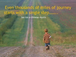 Even thousands of miles of journey
starts with a single step……..
lao tzu a chinese mystic

 