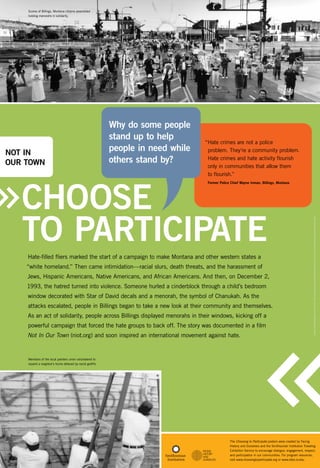 Scores of Billings, Montana citizens assembled
holding menorahs in solidarity.

NOT IN
OUR tOWN

Why do some people
stand up to help
people in need while
others stand by?

“Hate crimes are not a police
problem. They’re a community problem.
Hate crimes and hate activity flourish
only in communities that allow them
to flourish.”

Choose
to Participate

Former Police Chief Wayne Inman, Billings, Montana

“white homeland.” Then came intimidation—racial slurs, death threats, and the harassment of
Jews, Hispanic Americans, Native Americans, and African Americans. And then, on December 2,
1993, the hatred turned into violence. Someone hurled a cinderblock through a child’s bedroom
window decorated with Star of David decals and a menorah, the symbol of Chanukah. As the
attacks escalated, people in Billings began to take a new look at their community and themselves.
As an act of solidarity, people across Billings displayed menorahs in their windows, kicking off a
powerful campaign that forced the hate groups to back off. The story was documented in a film
Not In Our Town (niot.org) and soon inspired an international movement against hate.

Citizens Protesting Antisemitic Acts, Billings, MT, courtesy of the Howard Greenberg Gallery © Frédéric Brenner (top), photo courtesy of the Billings Gazette (bottom)

Hate-filled fliers marked the start of a campaign to make Montana and other western states a

Members of the local painters union volunteered to
repaint a neighbor’s home defaced by racist graffiti.

The Choosing to Participate posters were created by Facing
History and Ourselves and the Smithsonian Institution Traveling
Exhibition Service to encourage dialogue, engagement, respect,
and participation in our communities. For program resources,
visit www.choosingtoparticipate.org or www.sites.si.edu.

 