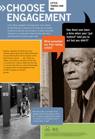 LITTLE
THINGS ARE
BIG

Choose
ENGAGEMENT
In the 1950s, segregation and ideas about “race” shaped
the way Americans in all parts of the nation saw one another
as well as the way they saw themselves. As writer Jesús Colón
discovered on a subway ride in New York City, those ideas
also influenced the choices people made.

What prevented
you from taking
action?

Has there ever been
a time when your “gut
instinct” told you to
act but you didn’t?

Photo courtesy of The Jesús Colón Papers. Archives of the Puerto Rican Diaspora Centro de Estudios Puertorriqueños, Hunter College, CUNY (right), Steve Brosnahan/RBH Multimedia Inc. (left)

“Suppose I approach this white lady in this
deserted subway station late at night? What would
she say? What would be the first reaction of this
white American woman . . . with a valise, two
children, and a baby on her right arm? But here
is a promise that I make to myself here and now:
if I am ever faced with an occasion like that again,
I am going to offer my help regardless of how
the offer is going to be received.”
Jesús Colón

Years later, Colón, a chronicler of the
everyday lives of Puerto Ricans in New
York, continued to regret that he “buried
his courtesy” by not lending a hand to
a young mother in need.

The Choosing to Participate posters were created by Facing History and Ourselves and the Smithsonian
Institution Traveling Exhibition Service to encourage dialogue, engagement, respect, and participation in our
communities. For program resources, visit www.choosingtoparticipate.org or www.sites.si.edu.

 