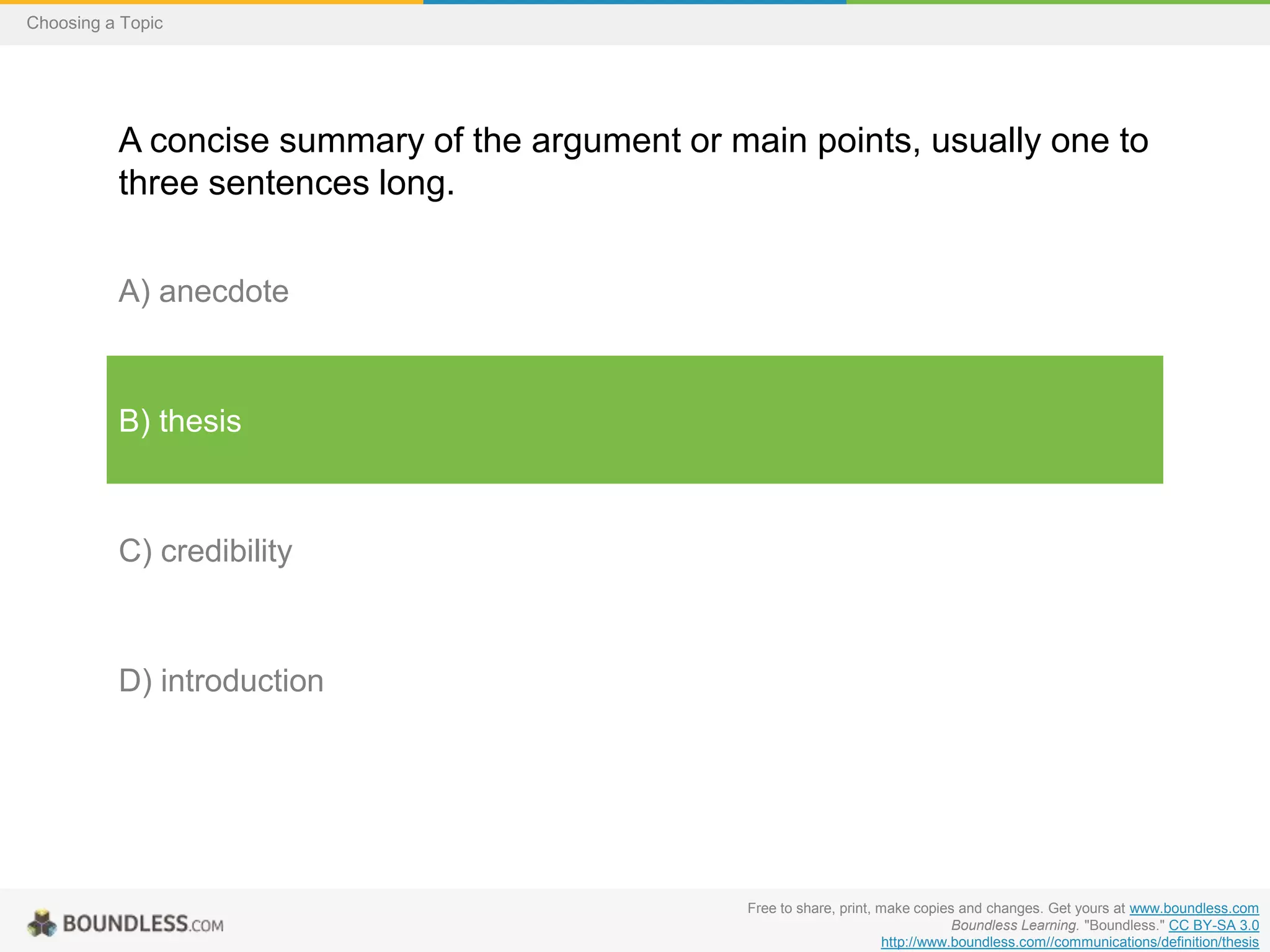 Choosing a Topic

A concise summary of the argument or main points, usually one to
three sentences long.
A) anecdote

B) thesis

C) credibility

D) introduction

Free to share, print, make copies and changes. Get yours at www.boundless.com
Boundless Learning. "Boundless." CC BY-SA 3.0
http://www.boundless.com//communications/definition/thesis

 