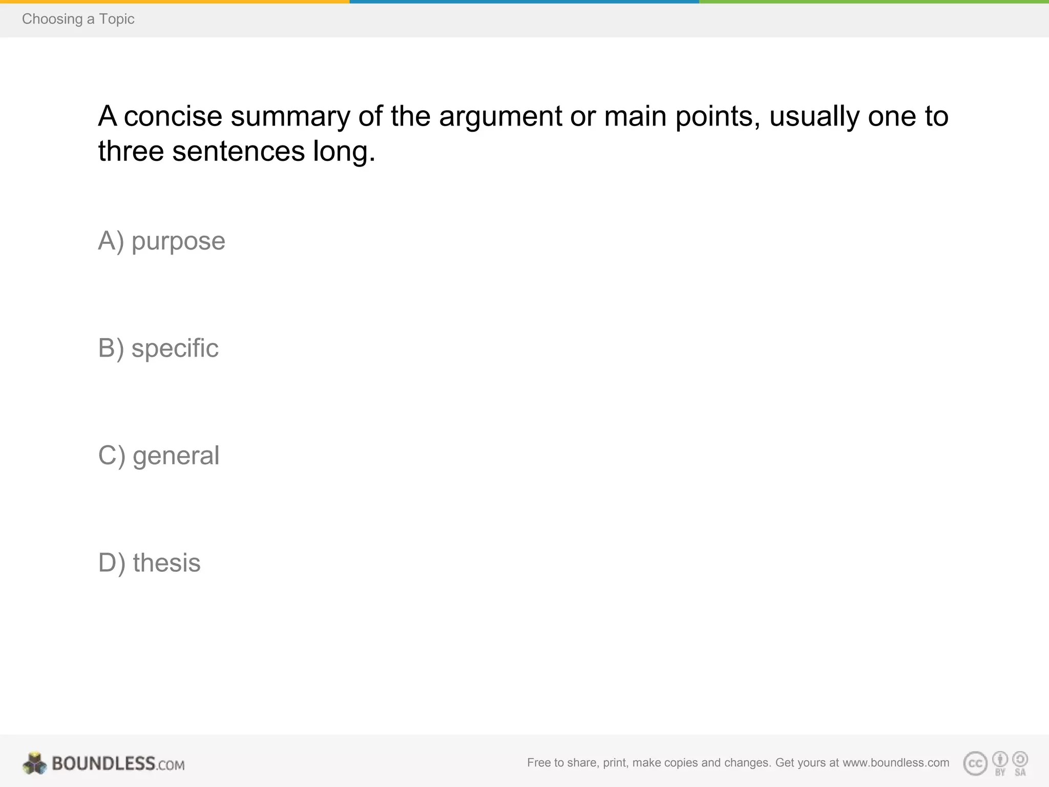 Choosing a Topic

A concise summary of the argument or main points, usually one to
three sentences long.
A) purpose

B) specific

C) general

D) thesis

Free to share, print, make copies and changes. Get yours at www.boundless.com

 