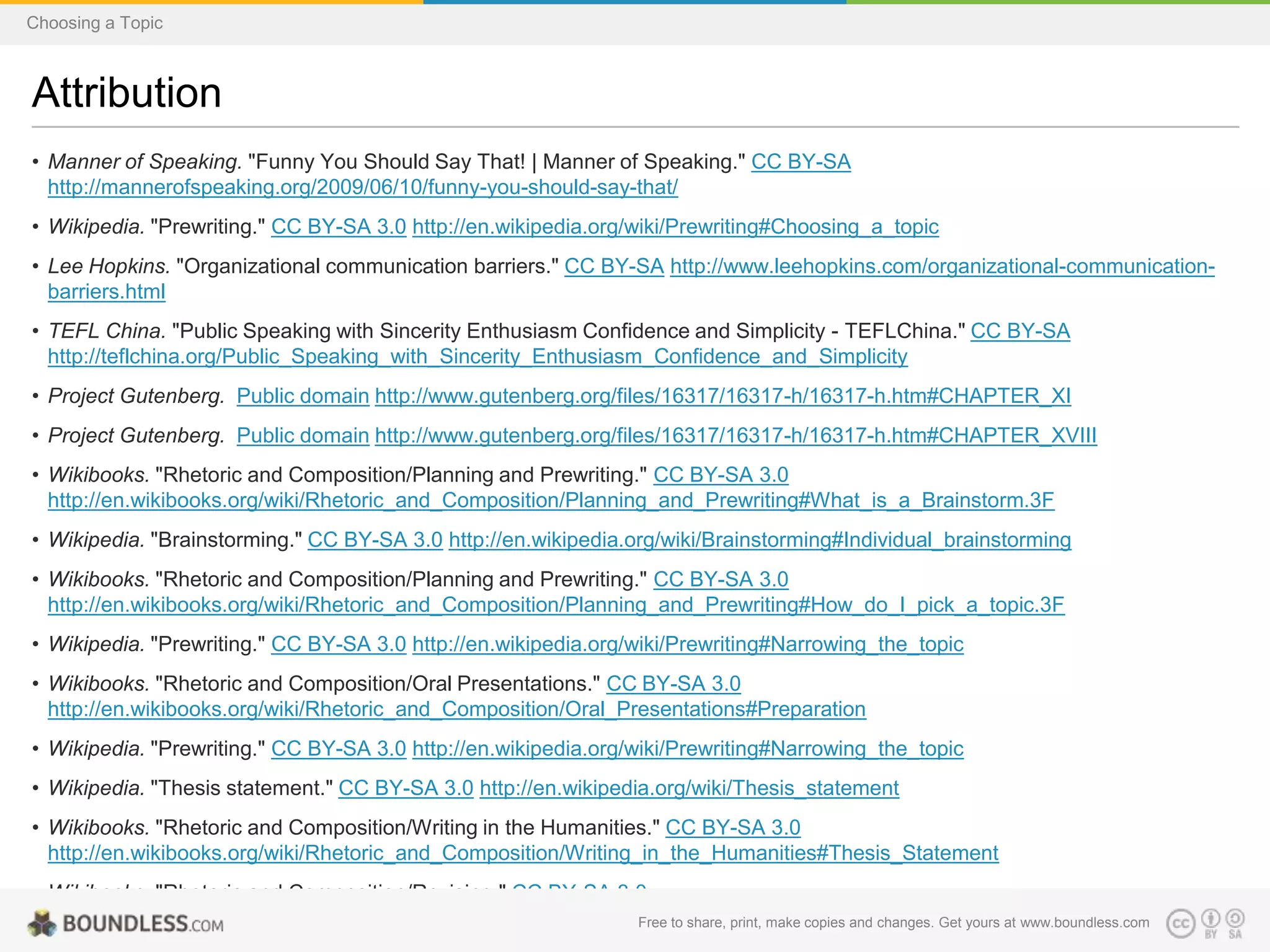 Choosing a Topic

Attribution
• Manner of Speaking. "Funny You Should Say That! | Manner of Speaking." CC BY-SA
http://mannerofspeaking.org/2009/06/10/funny-you-should-say-that/
• Wikipedia. "Prewriting." CC BY-SA 3.0 http://en.wikipedia.org/wiki/Prewriting#Choosing_a_topic
• Lee Hopkins. "Organizational communication barriers." CC BY-SA http://www.leehopkins.com/organizational-communicationbarriers.html
• TEFL China. "Public Speaking with Sincerity Enthusiasm Confidence and Simplicity - TEFLChina." CC BY-SA
http://teflchina.org/Public_Speaking_with_Sincerity_Enthusiasm_Confidence_and_Simplicity
• Project Gutenberg. Public domain http://www.gutenberg.org/files/16317/16317-h/16317-h.htm#CHAPTER_XI
• Project Gutenberg. Public domain http://www.gutenberg.org/files/16317/16317-h/16317-h.htm#CHAPTER_XVIII
• Wikibooks. "Rhetoric and Composition/Planning and Prewriting." CC BY-SA 3.0
http://en.wikibooks.org/wiki/Rhetoric_and_Composition/Planning_and_Prewriting#What_is_a_Brainstorm.3F
• Wikipedia. "Brainstorming." CC BY-SA 3.0 http://en.wikipedia.org/wiki/Brainstorming#Individual_brainstorming
• Wikibooks. "Rhetoric and Composition/Planning and Prewriting." CC BY-SA 3.0
http://en.wikibooks.org/wiki/Rhetoric_and_Composition/Planning_and_Prewriting#How_do_I_pick_a_topic.3F
• Wikipedia. "Prewriting." CC BY-SA 3.0 http://en.wikipedia.org/wiki/Prewriting#Narrowing_the_topic
• Wikibooks. "Rhetoric and Composition/Oral Presentations." CC BY-SA 3.0
http://en.wikibooks.org/wiki/Rhetoric_and_Composition/Oral_Presentations#Preparation
• Wikipedia. "Prewriting." CC BY-SA 3.0 http://en.wikipedia.org/wiki/Prewriting#Narrowing_the_topic
• Wikipedia. "Thesis statement." CC BY-SA 3.0 http://en.wikipedia.org/wiki/Thesis_statement
• Wikibooks. "Rhetoric and Composition/Writing in the Humanities." CC BY-SA 3.0
http://en.wikibooks.org/wiki/Rhetoric_and_Composition/Writing_in_the_Humanities#Thesis_Statement
• Wikibooks. "Rhetoric and Composition/Revising." CC BY-SA 3.0
http://en.wikibooks.org/wiki/Rhetoric_and_Composition/Revising#Thesis_Statements and changes. Get yours at www.boundless.com
Free to share, print, make copies

 