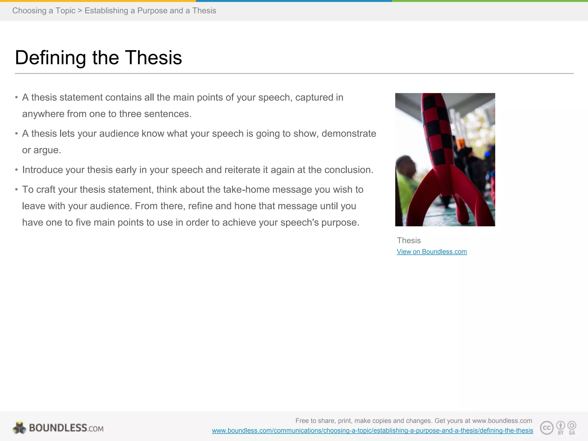 Choosing a Topic > Establishing a Purpose and a Thesis

Defining the Thesis
• A thesis statement contains all the main points of your speech, captured in
anywhere from one to three sentences.
• A thesis lets your audience know what your speech is going to show, demonstrate

or argue.
• Introduce your thesis early in your speech and reiterate it again at the conclusion.
• To craft your thesis statement, think about the take-home message you wish to
leave with your audience. From there, refine and hone that message until you
have one to five main points to use in order to achieve your speech's purpose.
Thesis
View on Boundless.com

Free to share, print, make copies and changes. Get yours at www.boundless.com
www.boundless.com/communications/choosing-a-topic/establishing-a-purpose-and-a-thesis/defining-the-thesis

 