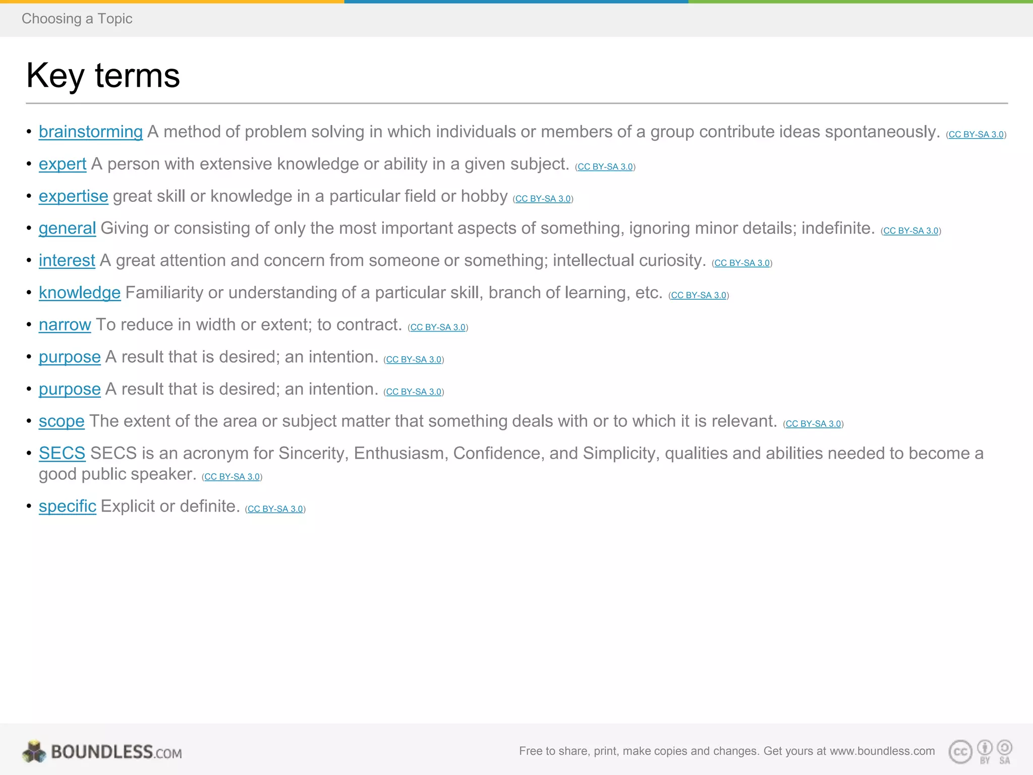 Choosing a Topic

Key terms
• brainstorming A method of problem solving in which individuals or members of a group contribute ideas spontaneously. (CC BY-SA 3.0)
• expert A person with extensive knowledge or ability in a given subject. (CC BY-SA 3.0)
• expertise great skill or knowledge in a particular field or hobby (CC BY-SA 3.0)
• general Giving or consisting of only the most important aspects of something, ignoring minor details; indefinite. (CC BY-SA 3.0)
• interest A great attention and concern from someone or something; intellectual curiosity. (CC BY-SA 3.0)
• knowledge Familiarity or understanding of a particular skill, branch of learning, etc. (CC BY-SA 3.0)
• narrow To reduce in width or extent; to contract. (CC BY-SA 3.0)
• purpose A result that is desired; an intention. (CC BY-SA 3.0)
• purpose A result that is desired; an intention. (CC BY-SA 3.0)
• scope The extent of the area or subject matter that something deals with or to which it is relevant.

(CC BY-SA 3.0)

• SECS SECS is an acronym for Sincerity, Enthusiasm, Confidence, and Simplicity, qualities and abilities needed to become a
good public speaker. (CC BY-SA 3.0)
• specific Explicit or definite. (CC BY-SA 3.0)

Free to share, print, make copies and changes. Get yours at www.boundless.com

 