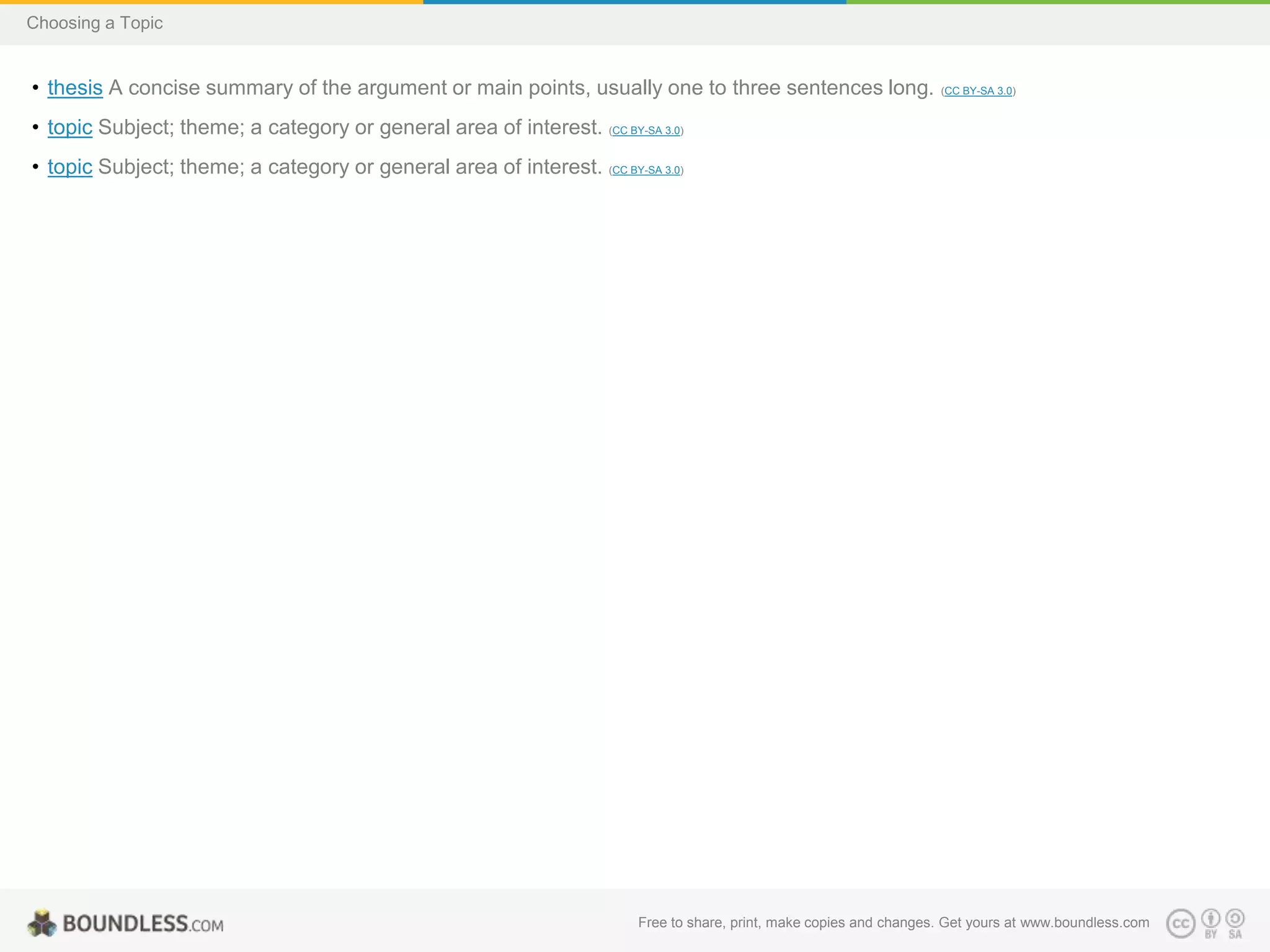 Choosing a Topic

• thesis A concise summary of the argument or main points, usually one to three sentences long.

(CC BY-SA 3.0)

• topic Subject; theme; a category or general area of interest. (CC BY-SA 3.0)
• topic Subject; theme; a category or general area of interest. (CC BY-SA 3.0)

Free to share, print, make copies and changes. Get yours at www.boundless.com

 