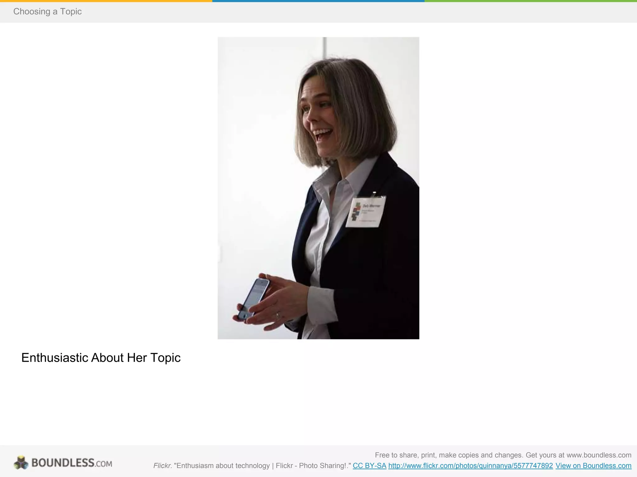 Choosing a Topic

Enthusiastic About Her Topic

Free to share, print, make copies and changes. Get yours at www.boundless.com
Flickr. "Enthusiasm about technology | Flickr - Photo Sharing!." CC BY-SA http://www.flickr.com/photos/quinnanya/5577747892 View on Boundless.com

 