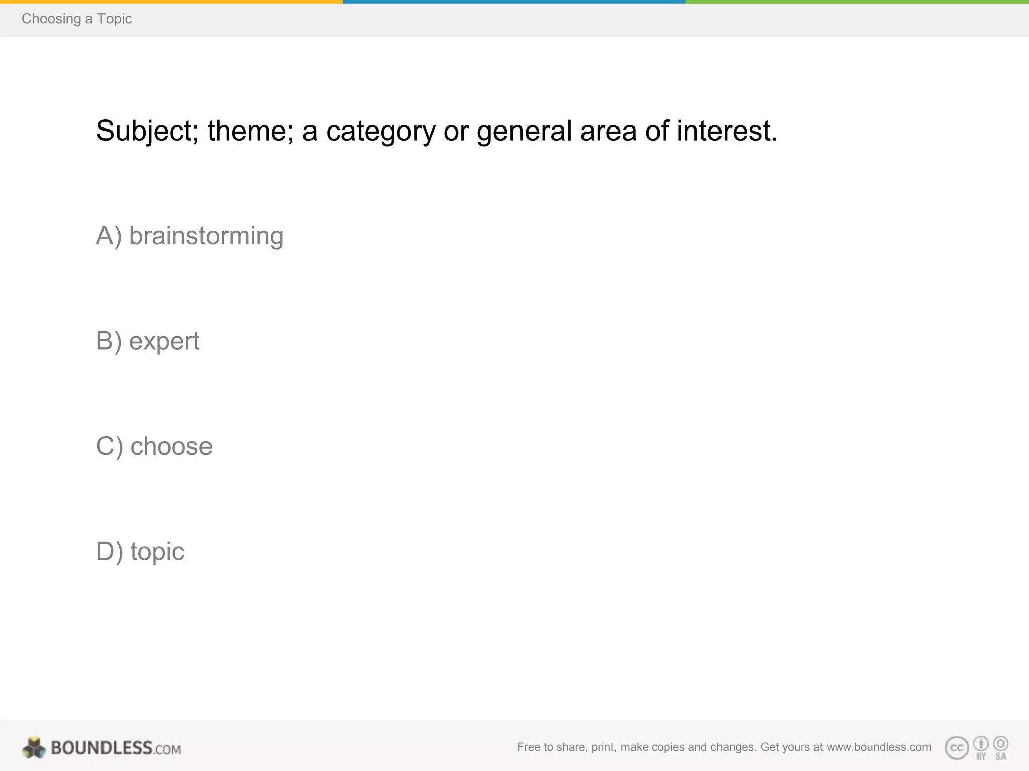 Choosing a Topic

Subject; theme; a category or general area of interest.

A) brainstorming

B) expert

C) choose

D) topic

Free to share, print, make copies and changes. Get yours at www.boundless.com

 