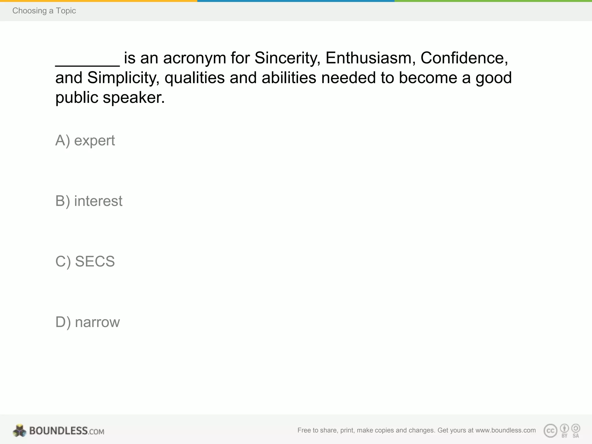 Choosing a Topic

_______ is an acronym for Sincerity, Enthusiasm, Confidence,
and Simplicity, qualities and abilities needed to become a good
public speaker.
A) expert

B) interest

C) SECS

D) narrow

Free to share, print, make copies and changes. Get yours at www.boundless.com

 