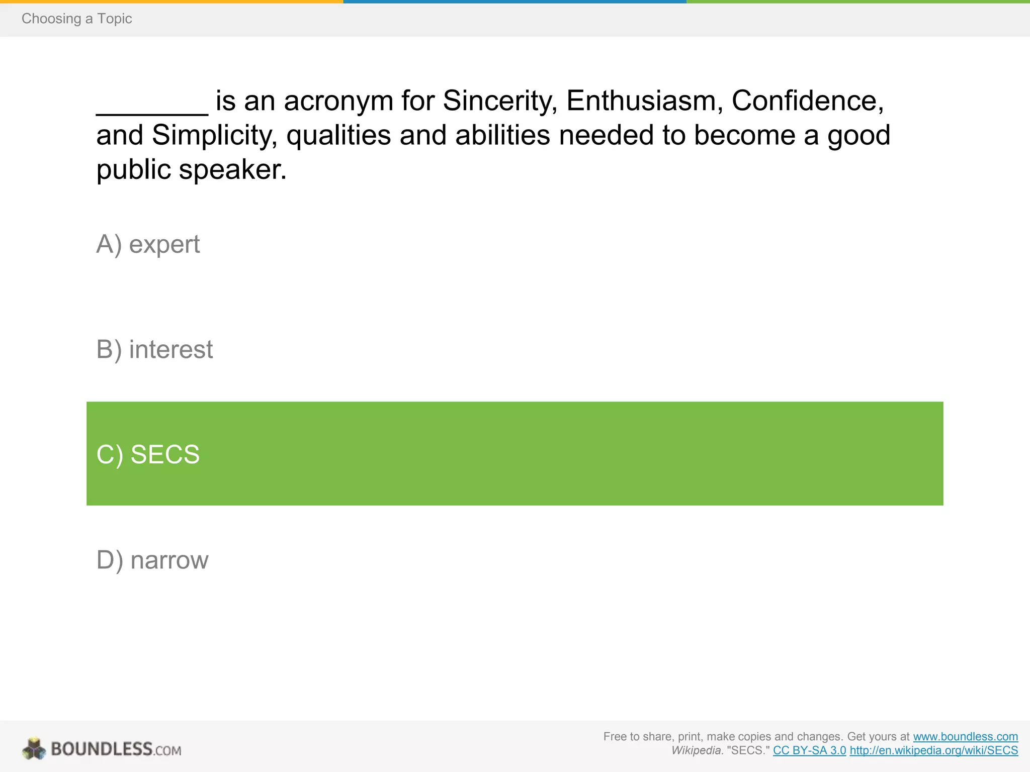 Choosing a Topic

_______ is an acronym for Sincerity, Enthusiasm, Confidence,
and Simplicity, qualities and abilities needed to become a good
public speaker.
A) expert

B) interest

C) SECS

D) narrow

Free to share, print, make copies and changes. Get yours at www.boundless.com
Wikipedia. "SECS." CC BY-SA 3.0 http://en.wikipedia.org/wiki/SECS

 