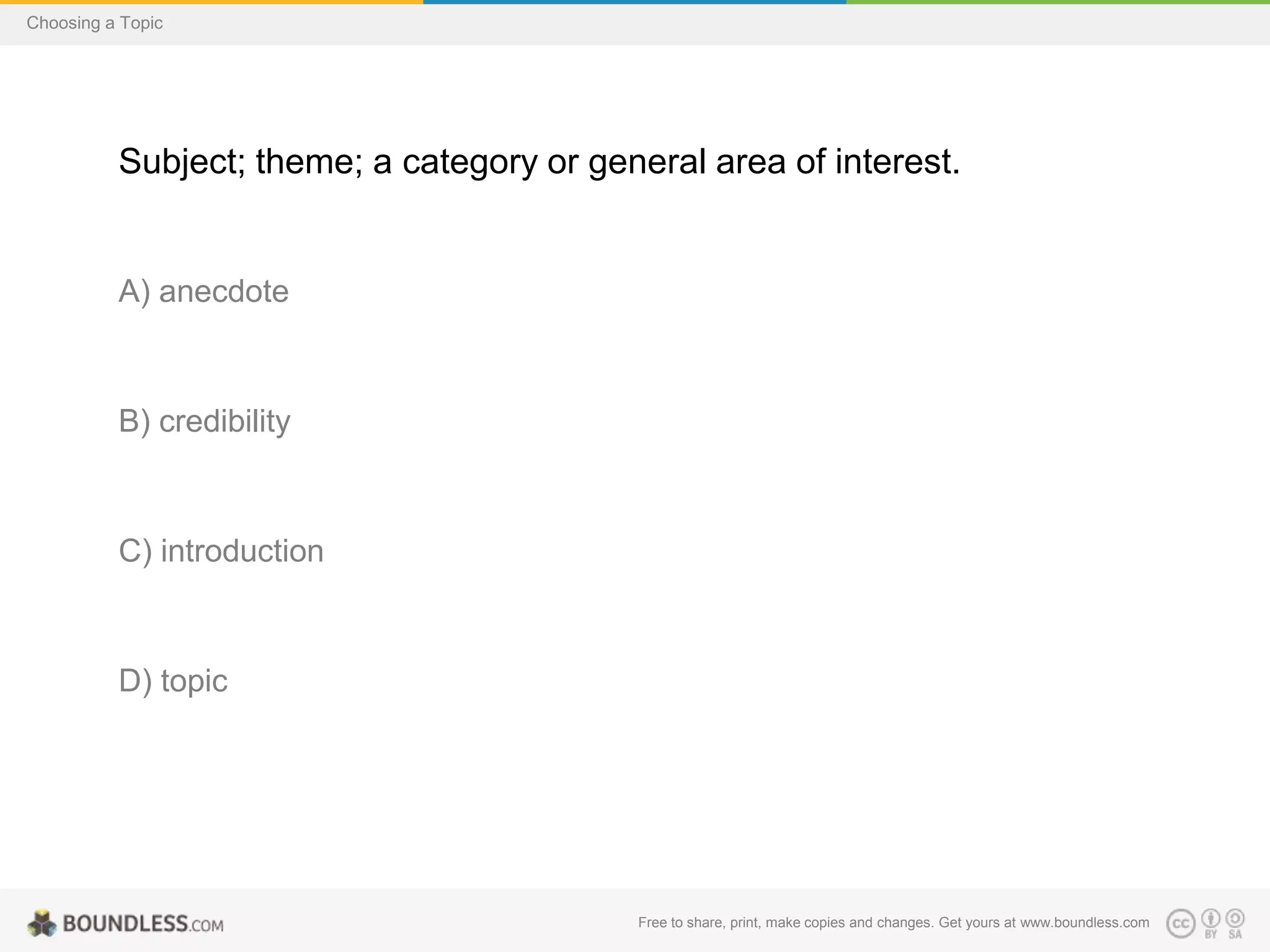 Choosing a Topic

Subject; theme; a category or general area of interest.

A) anecdote

B) credibility

C) introduction

D) topic

Free to share, print, make copies and changes. Get yours at www.boundless.com

 