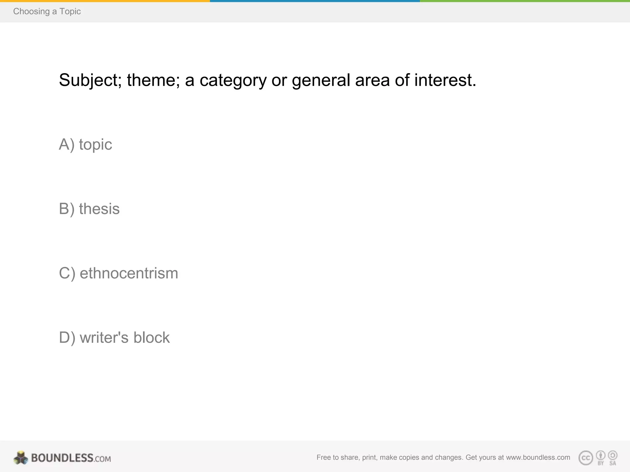 Choosing a Topic

Subject; theme; a category or general area of interest.

A) topic

B) thesis

C) ethnocentrism

D) writer's block

Free to share, print, make copies and changes. Get yours at www.boundless.com

 