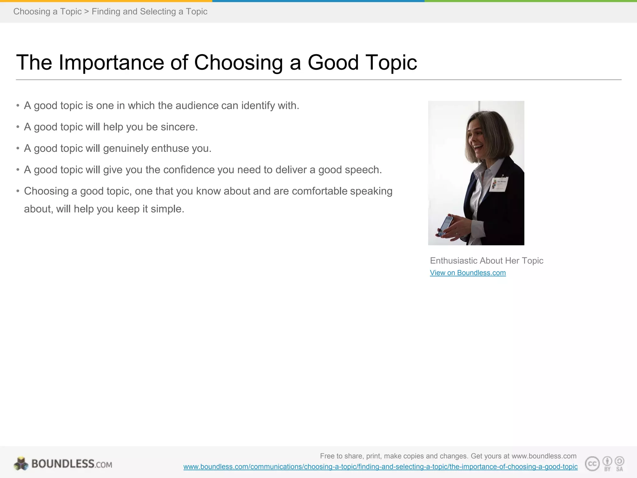Choosing a Topic > Finding and Selecting a Topic

The Importance of Choosing a Good Topic
• A good topic is one in which the audience can identify with.
• A good topic will help you be sincere.
• A good topic will genuinely enthuse you.

• A good topic will give you the confidence you need to deliver a good speech.
• Choosing a good topic, one that you know about and are comfortable speaking
about, will help you keep it simple.

Enthusiastic About Her Topic
View on Boundless.com

Free to share, print, make copies and changes. Get yours at www.boundless.com
www.boundless.com/communications/choosing-a-topic/finding-and-selecting-a-topic/the-importance-of-choosing-a-good-topic

 