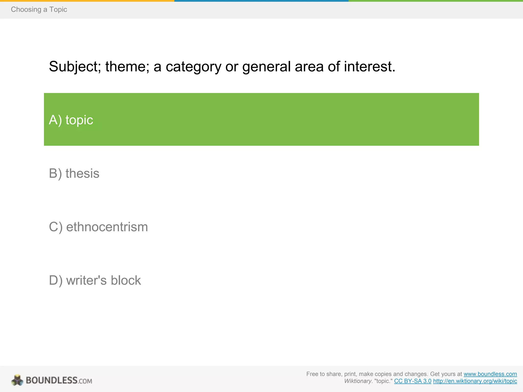 Choosing a Topic

Subject; theme; a category or general area of interest.

A) topic

B) thesis

C) ethnocentrism

D) writer's block

Free to share, print, make copies and changes. Get yours at www.boundless.com
Wiktionary. "topic." CC BY-SA 3.0 http://en.wiktionary.org/wiki/topic

 