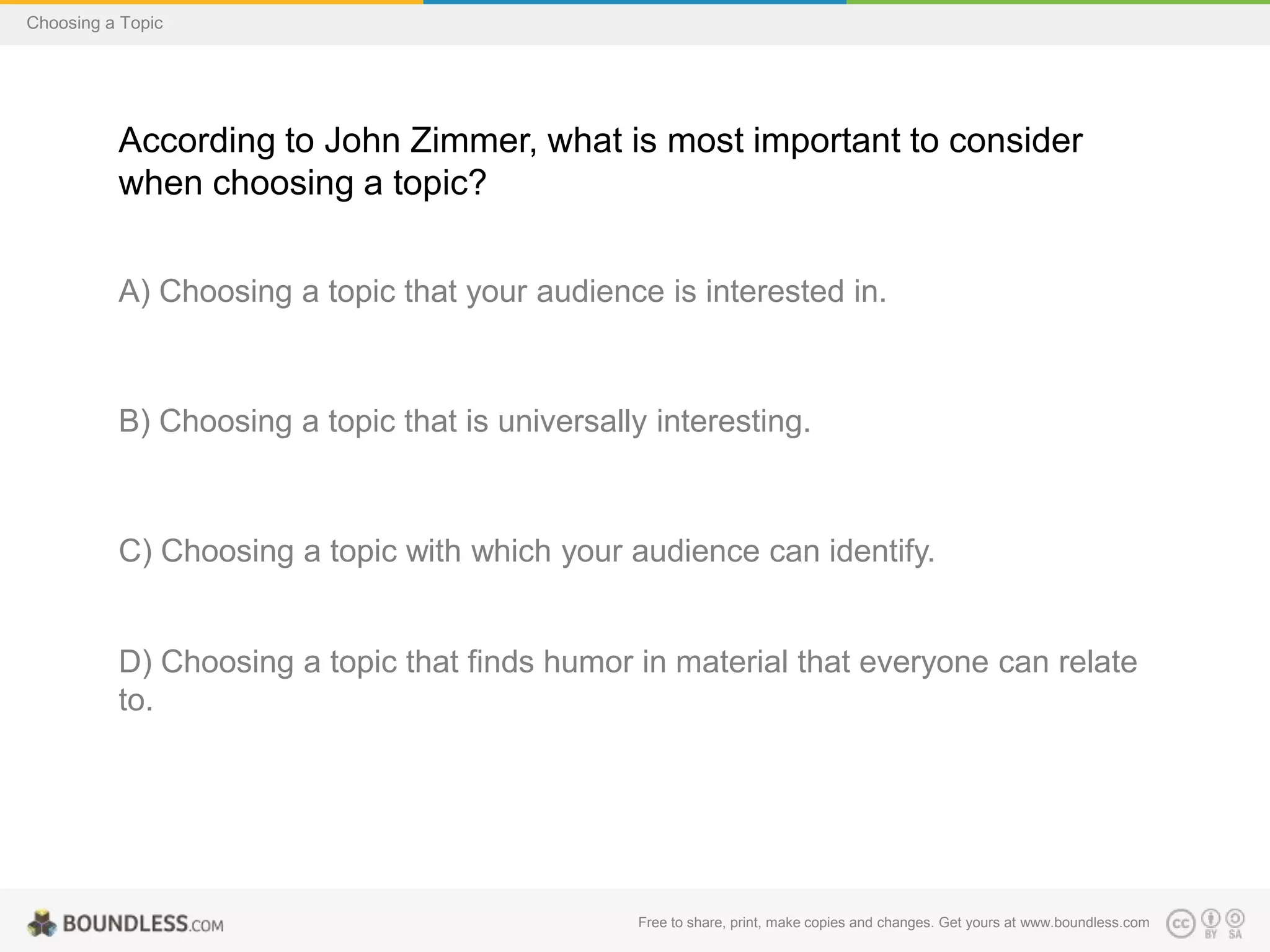 Choosing a Topic

According to John Zimmer, what is most important to consider
when choosing a topic?
A) Choosing a topic that your audience is interested in.

B) Choosing a topic that is universally interesting.

C) Choosing a topic with which your audience can identify.

D) Choosing a topic that finds humor in material that everyone can relate
to.

Free to share, print, make copies and changes. Get yours at www.boundless.com

 