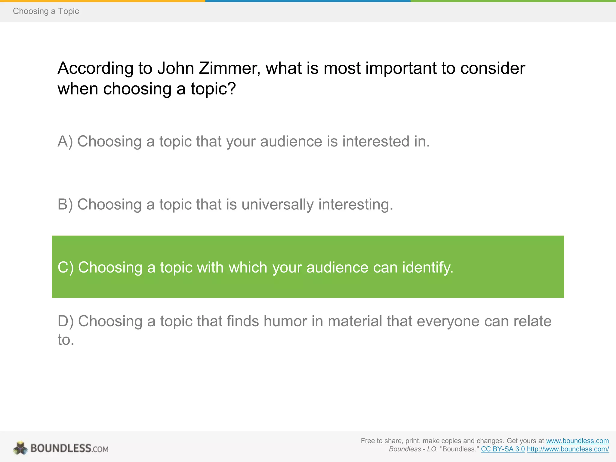 Choosing a Topic

According to John Zimmer, what is most important to consider
when choosing a topic?
A) Choosing a topic that your audience is interested in.

B) Choosing a topic that is universally interesting.

C) Choosing a topic with which your audience can identify.

D) Choosing a topic that finds humor in material that everyone can relate
to.

Free to share, print, make copies and changes. Get yours at www.boundless.com
Boundless - LO. "Boundless." CC BY-SA 3.0 http://www.boundless.com/

 