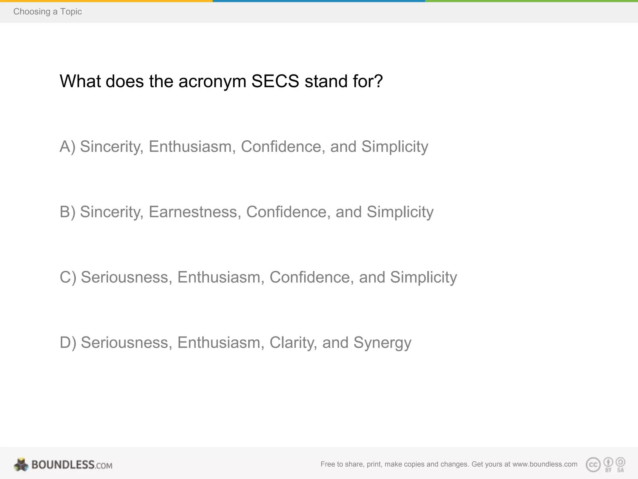 Choosing a Topic

What does the acronym SECS stand for?

A) Sincerity, Enthusiasm, Confidence, and Simplicity

B) Sincerity, Earnestness, Confidence, and Simplicity

C) Seriousness, Enthusiasm, Confidence, and Simplicity

D) Seriousness, Enthusiasm, Clarity, and Synergy

Free to share, print, make copies and changes. Get yours at www.boundless.com

 