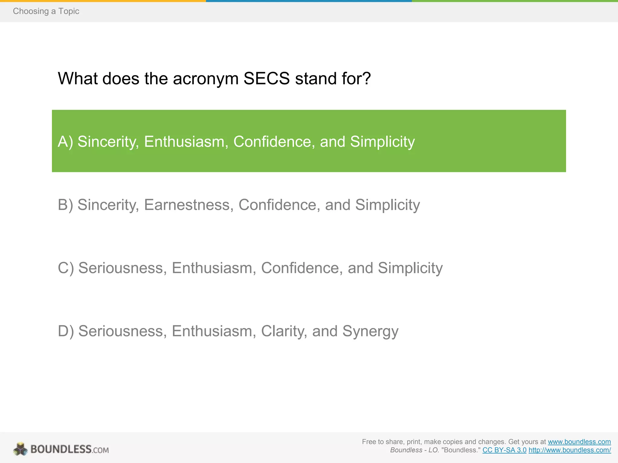 Choosing a Topic

What does the acronym SECS stand for?

A) Sincerity, Enthusiasm, Confidence, and Simplicity

B) Sincerity, Earnestness, Confidence, and Simplicity

C) Seriousness, Enthusiasm, Confidence, and Simplicity

D) Seriousness, Enthusiasm, Clarity, and Synergy

Free to share, print, make copies and changes. Get yours at www.boundless.com
Boundless - LO. "Boundless." CC BY-SA 3.0 http://www.boundless.com/

 