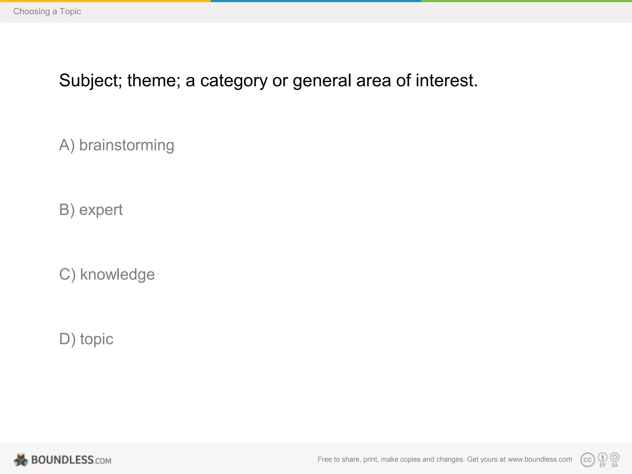 Choosing a Topic

Subject; theme; a category or general area of interest.

A) brainstorming

B) expert

C) knowledge

D) topic

Free to share, print, make copies and changes. Get yours at www.boundless.com

 