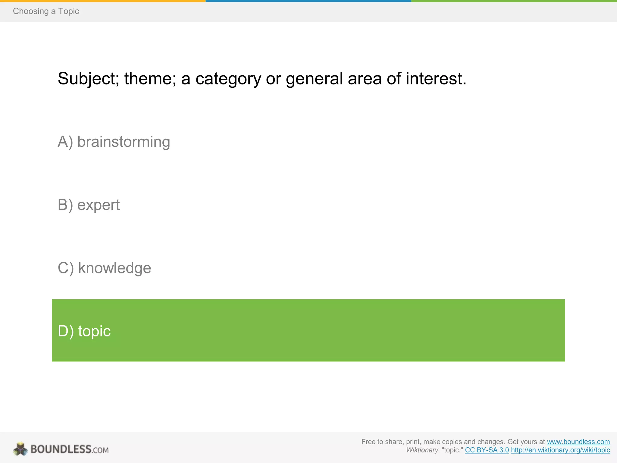 Choosing a Topic

Subject; theme; a category or general area of interest.

A) brainstorming

B) expert

C) knowledge

D) topic

Free to share, print, make copies and changes. Get yours at www.boundless.com
Wiktionary. "topic." CC BY-SA 3.0 http://en.wiktionary.org/wiki/topic

 