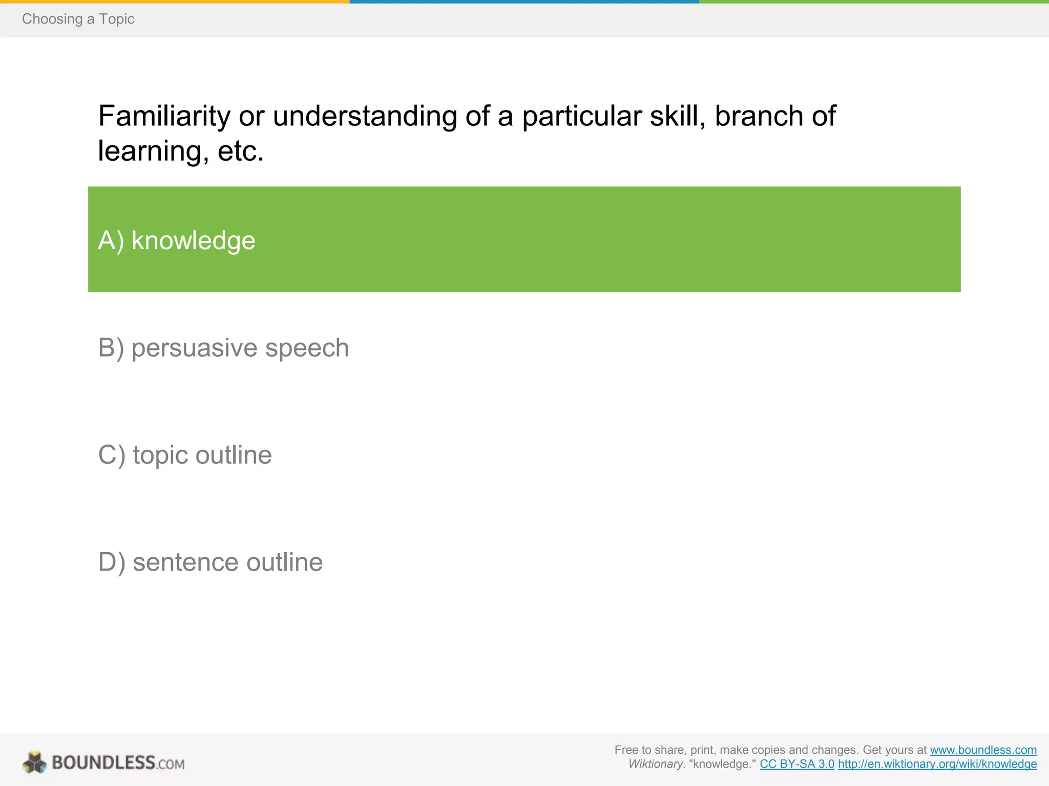 Choosing a Topic

Familiarity or understanding of a particular skill, branch of
learning, etc.
A) knowledge

B) persuasive speech

C) topic outline

D) sentence outline

Free to share, print, make copies and changes. Get yours at www.boundless.com
Wiktionary. "knowledge." CC BY-SA 3.0 http://en.wiktionary.org/wiki/knowledge

 