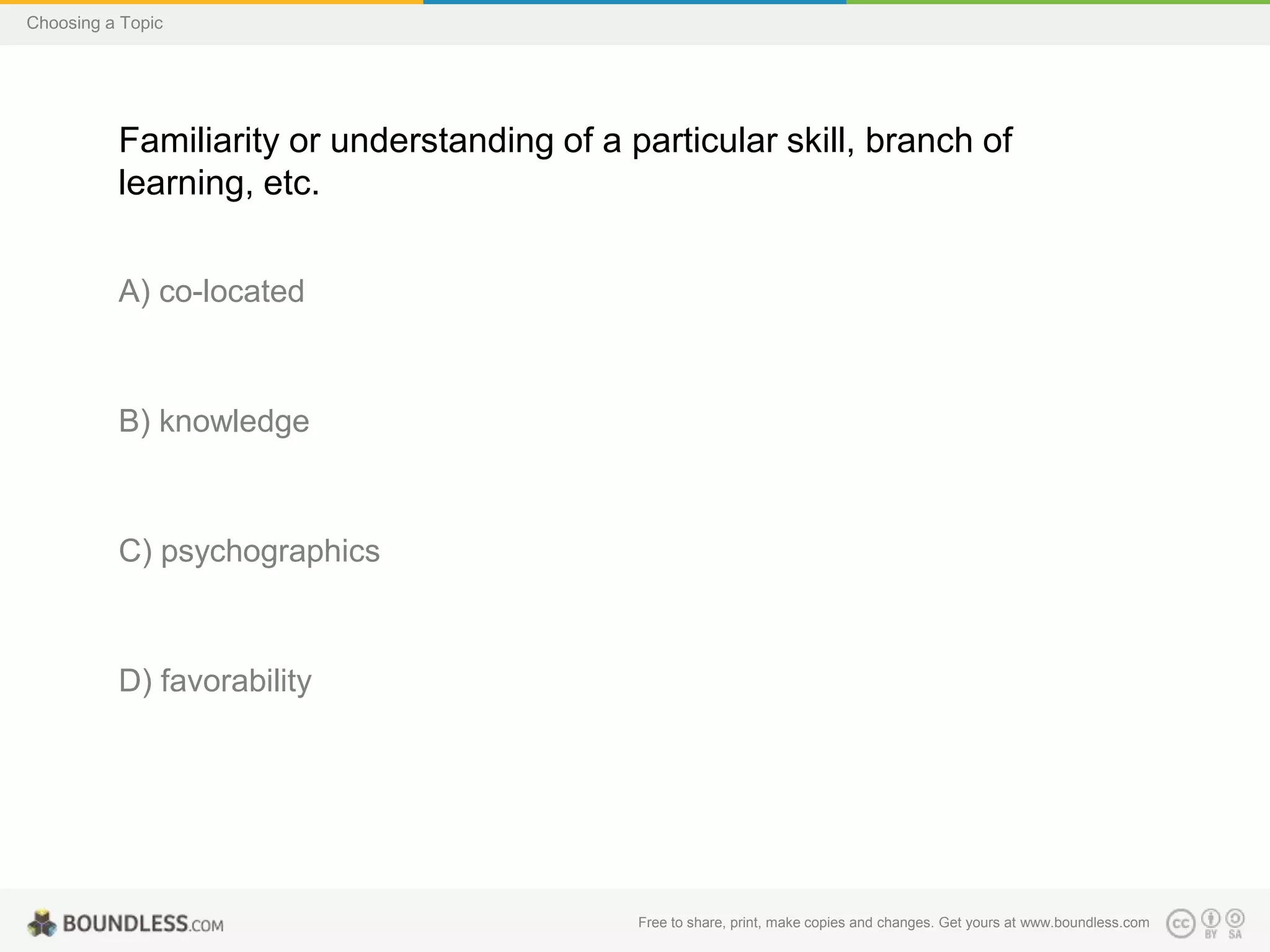 Choosing a Topic

Familiarity or understanding of a particular skill, branch of
learning, etc.
A) co-located

B) knowledge

C) psychographics

D) favorability

Free to share, print, make copies and changes. Get yours at www.boundless.com

 