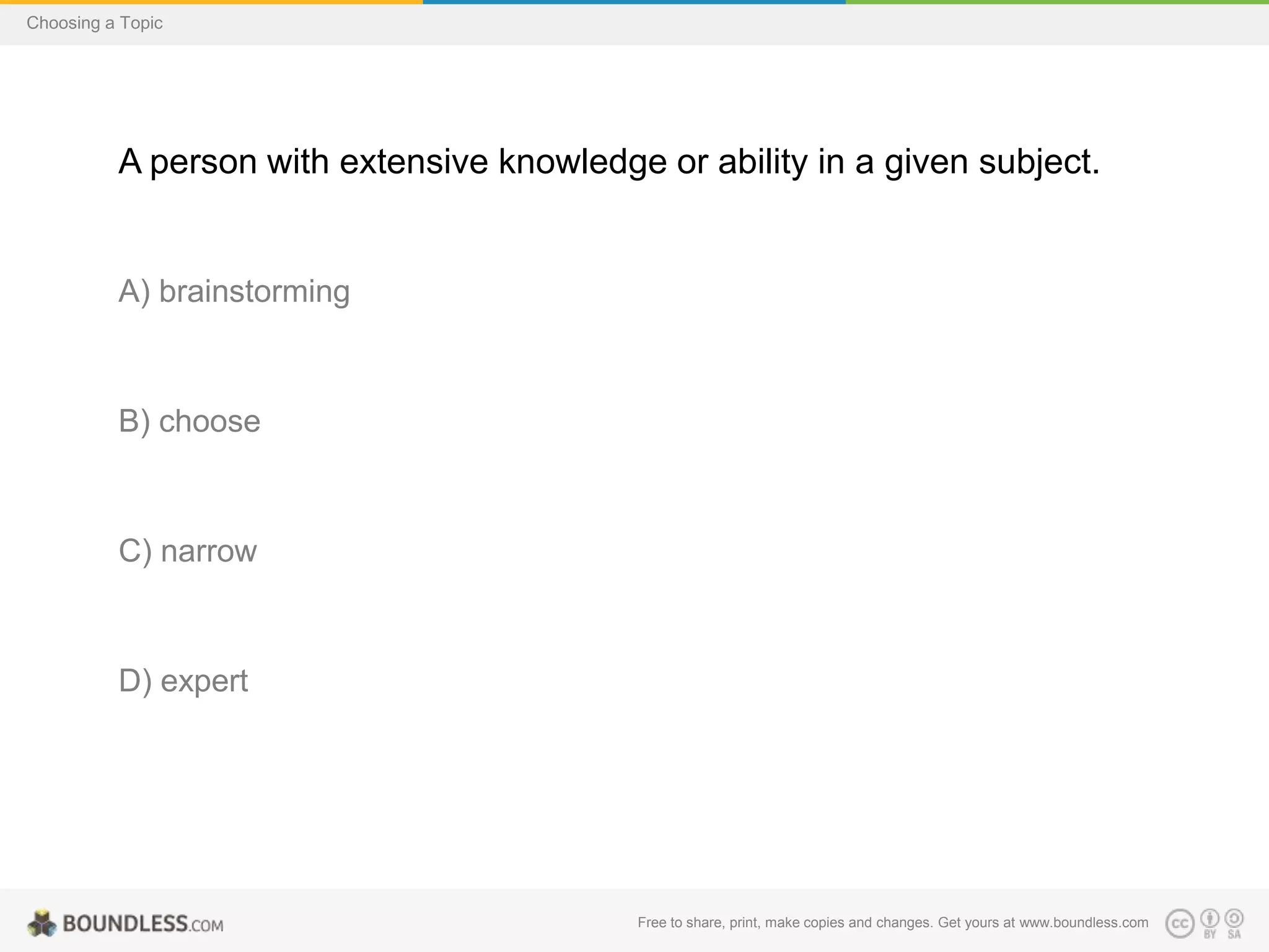 Choosing a Topic

A person with extensive knowledge or ability in a given subject.

A) brainstorming

B) choose

C) narrow

D) expert

Free to share, print, make copies and changes. Get yours at www.boundless.com

 
