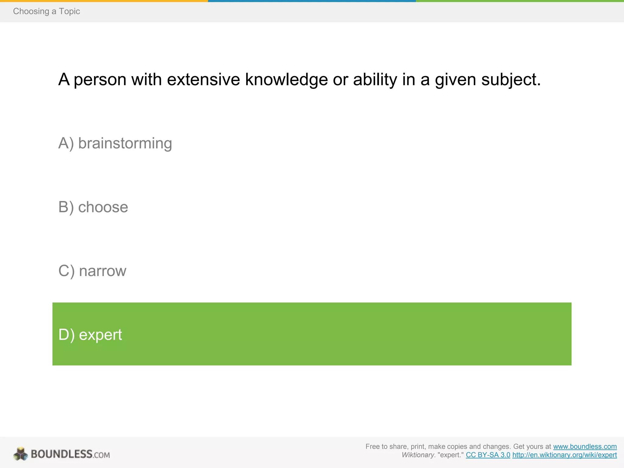 Choosing a Topic

A person with extensive knowledge or ability in a given subject.

A) brainstorming

B) choose

C) narrow

D) expert

Free to share, print, make copies and changes. Get yours at www.boundless.com
Wiktionary. "expert." CC BY-SA 3.0 http://en.wiktionary.org/wiki/expert

 