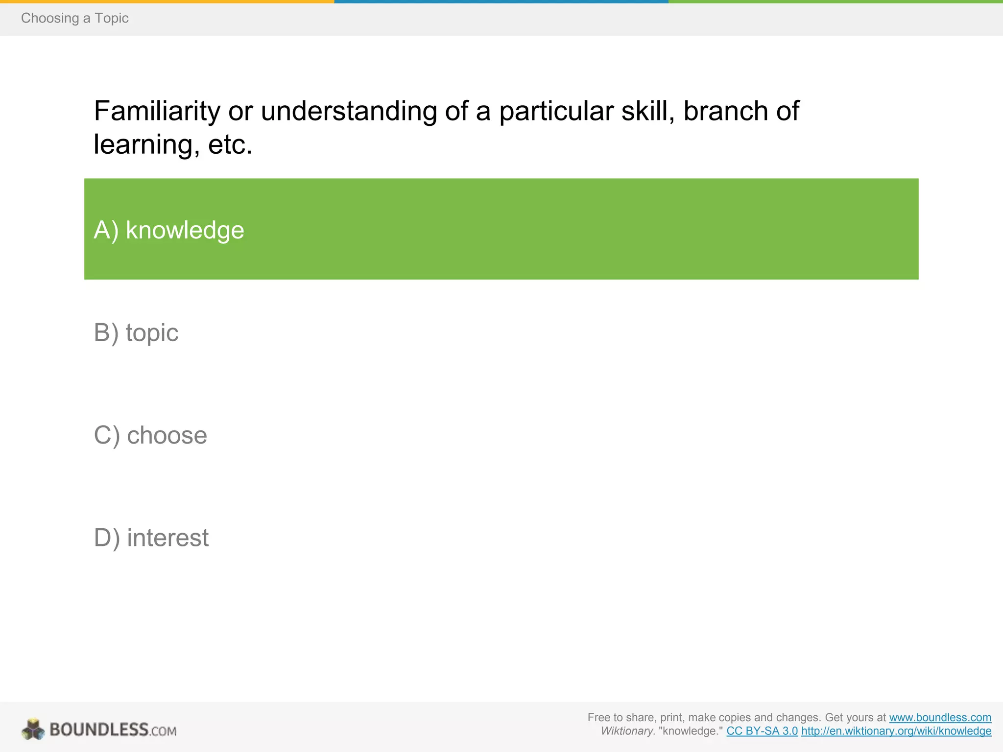 Choosing a Topic

Familiarity or understanding of a particular skill, branch of
learning, etc.
A) knowledge

B) topic

C) choose

D) interest

Free to share, print, make copies and changes. Get yours at www.boundless.com
Wiktionary. "knowledge." CC BY-SA 3.0 http://en.wiktionary.org/wiki/knowledge

 