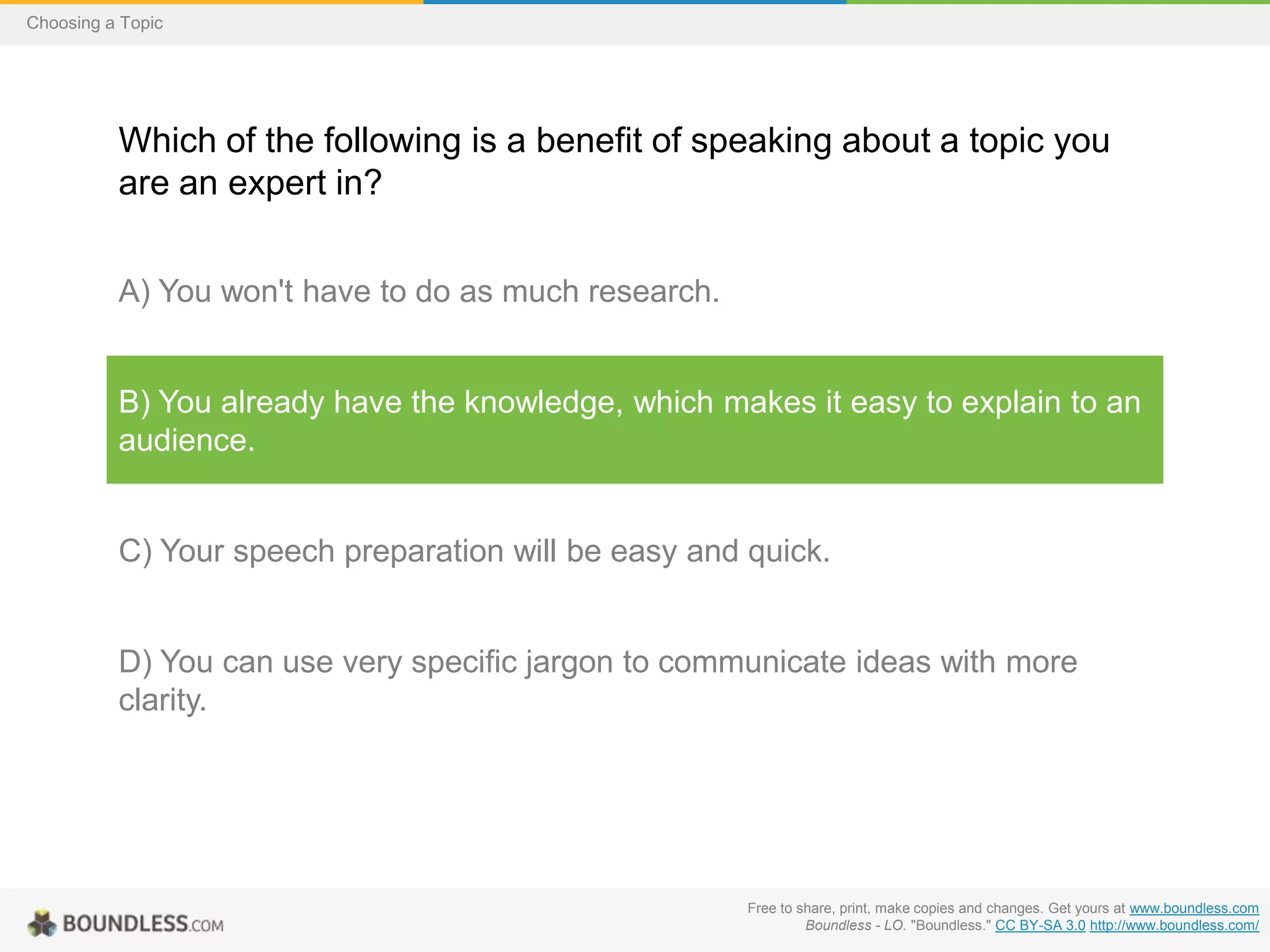 Choosing a Topic

Which of the following is a benefit of speaking about a topic you
are an expert in?
A) You won't have to do as much research.

B) You already have the knowledge, which makes it easy to explain to an
audience.

C) Your speech preparation will be easy and quick.

D) You can use very specific jargon to communicate ideas with more
clarity.

Free to share, print, make copies and changes. Get yours at www.boundless.com
Boundless - LO. "Boundless." CC BY-SA 3.0 http://www.boundless.com/

 