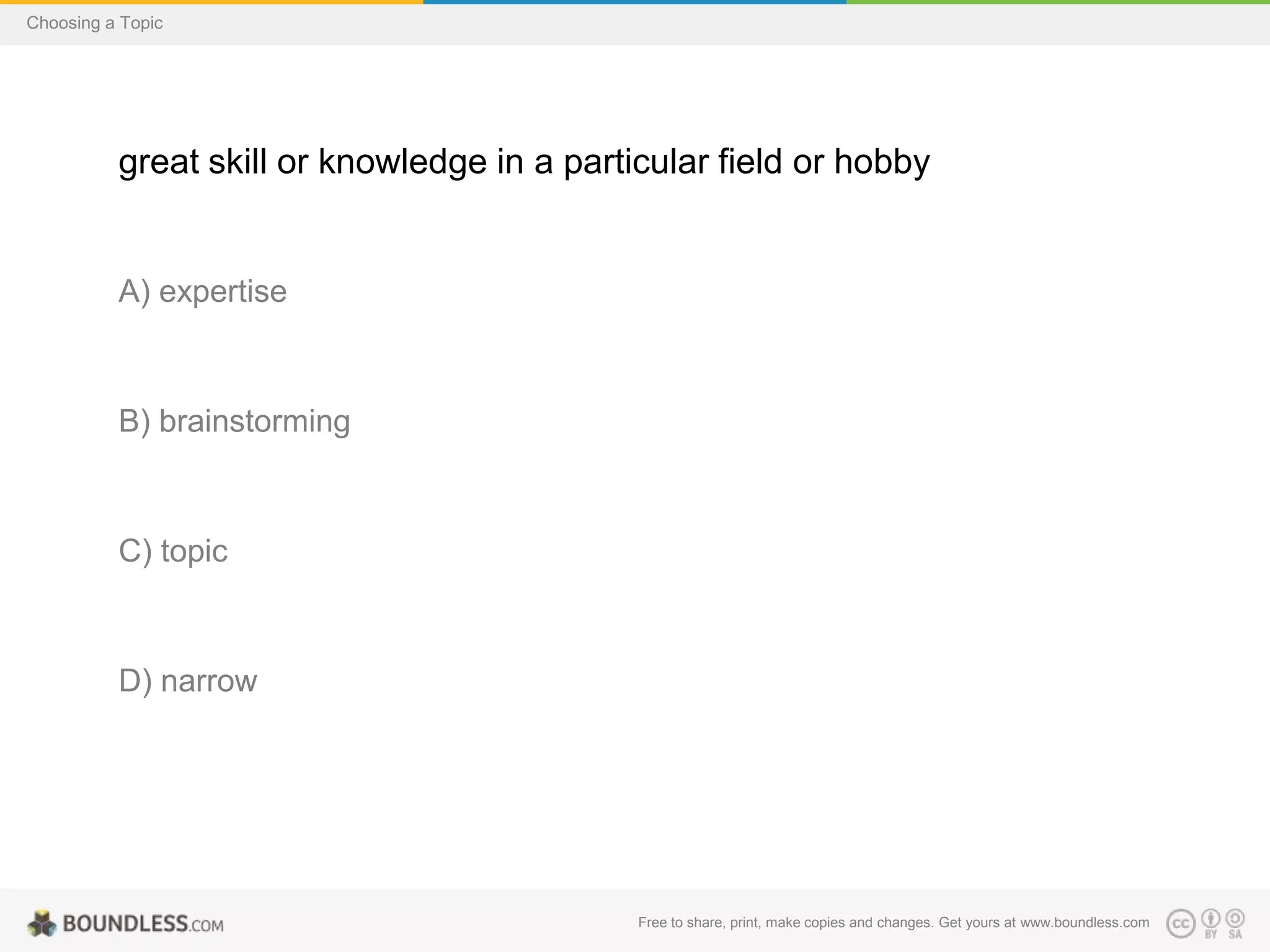 Choosing a Topic

great skill or knowledge in a particular field or hobby

A) expertise

B) brainstorming

C) topic

D) narrow

Free to share, print, make copies and changes. Get yours at www.boundless.com

 