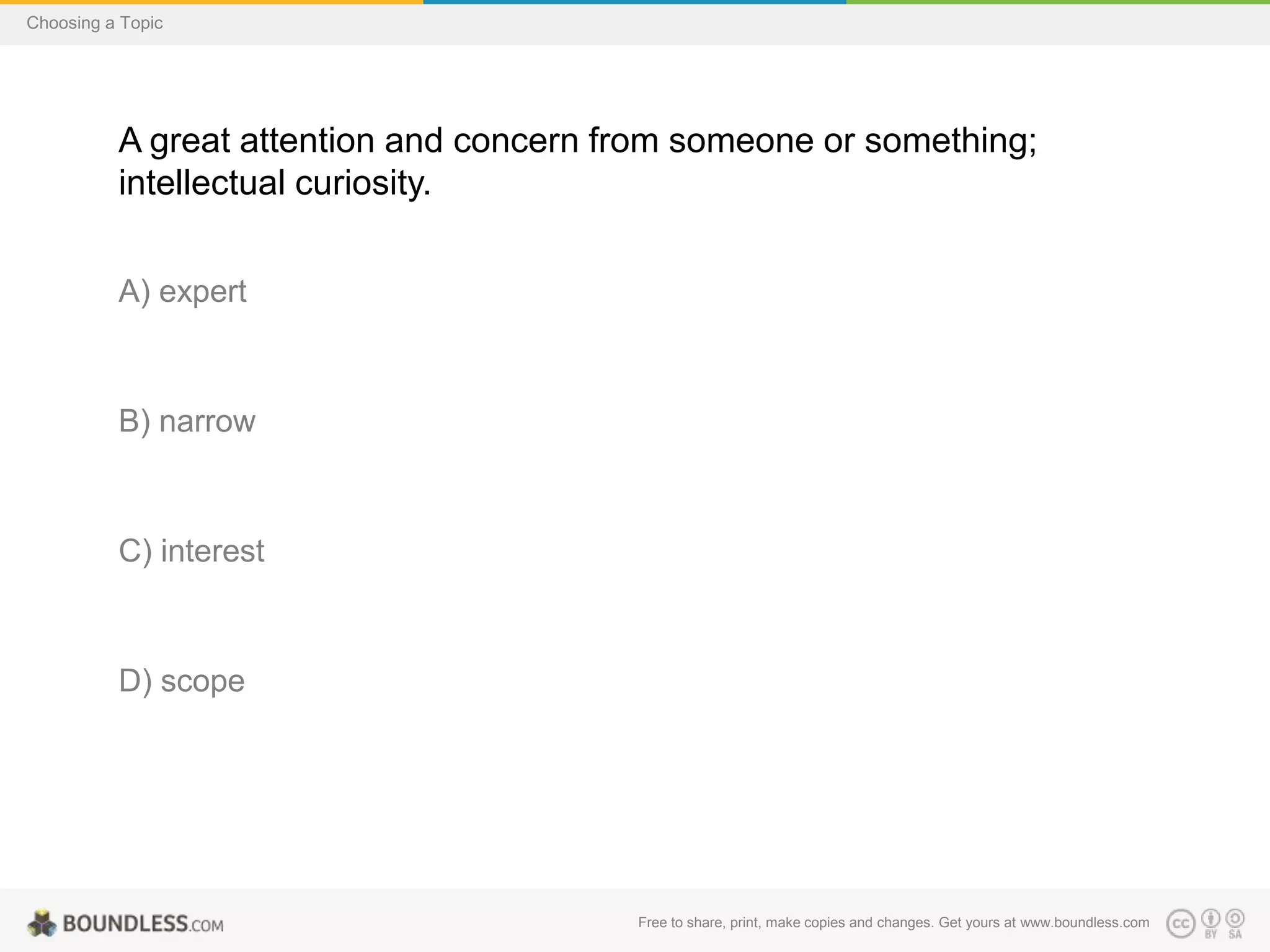 Choosing a Topic

A great attention and concern from someone or something;
intellectual curiosity.
A) expert

B) narrow

C) interest

D) scope

Free to share, print, make copies and changes. Get yours at www.boundless.com

 