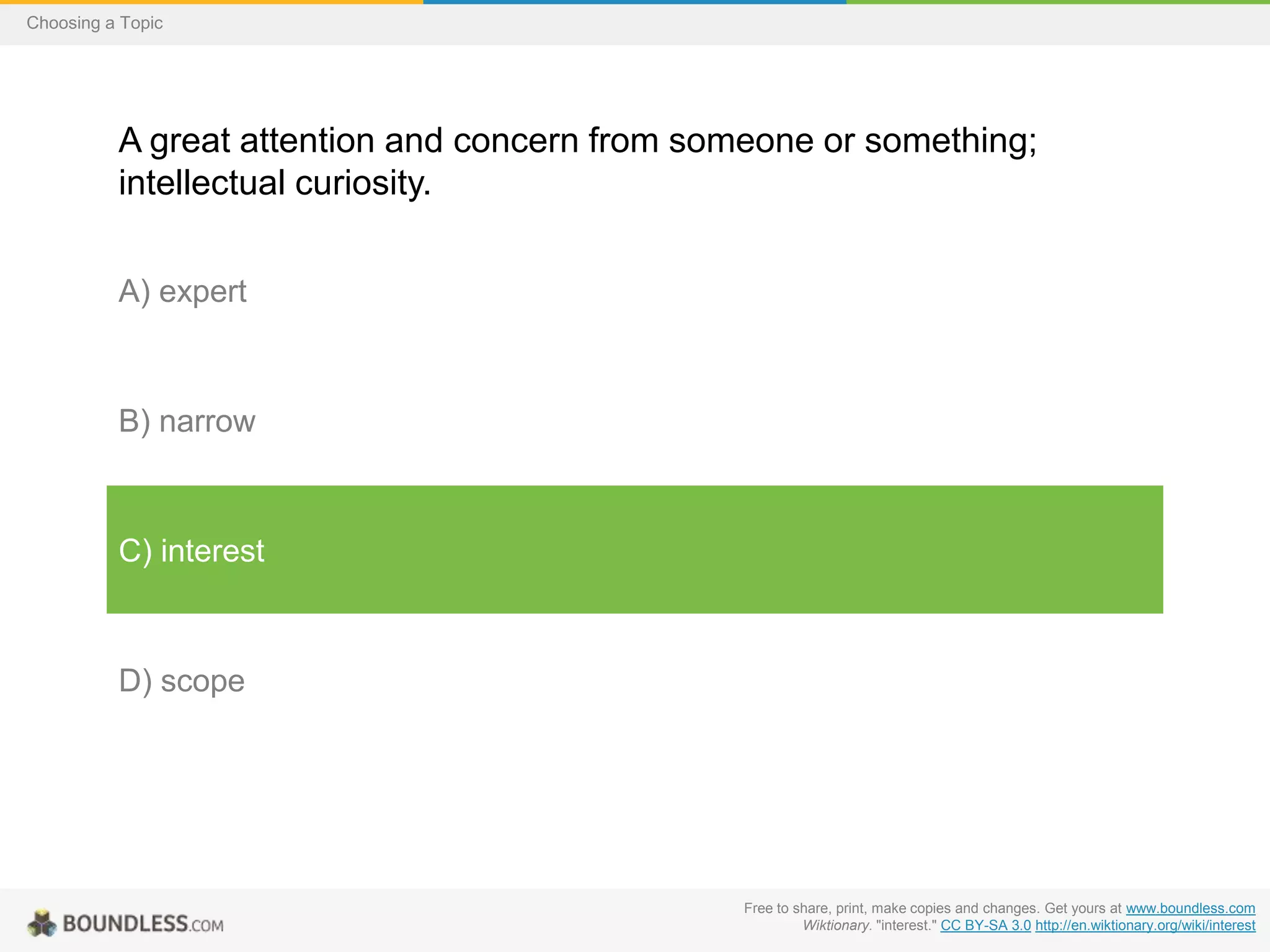 Choosing a Topic

A great attention and concern from someone or something;
intellectual curiosity.
A) expert

B) narrow

C) interest

D) scope

Free to share, print, make copies and changes. Get yours at www.boundless.com
Wiktionary. "interest." CC BY-SA 3.0 http://en.wiktionary.org/wiki/interest

 