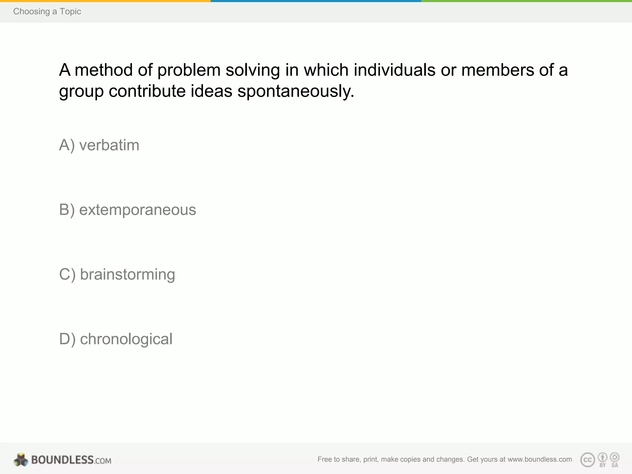 Choosing a Topic

A method of problem solving in which individuals or members of a
group contribute ideas spontaneously.
A) verbatim

B) extemporaneous

C) brainstorming

D) chronological

Free to share, print, make copies and changes. Get yours at www.boundless.com

 