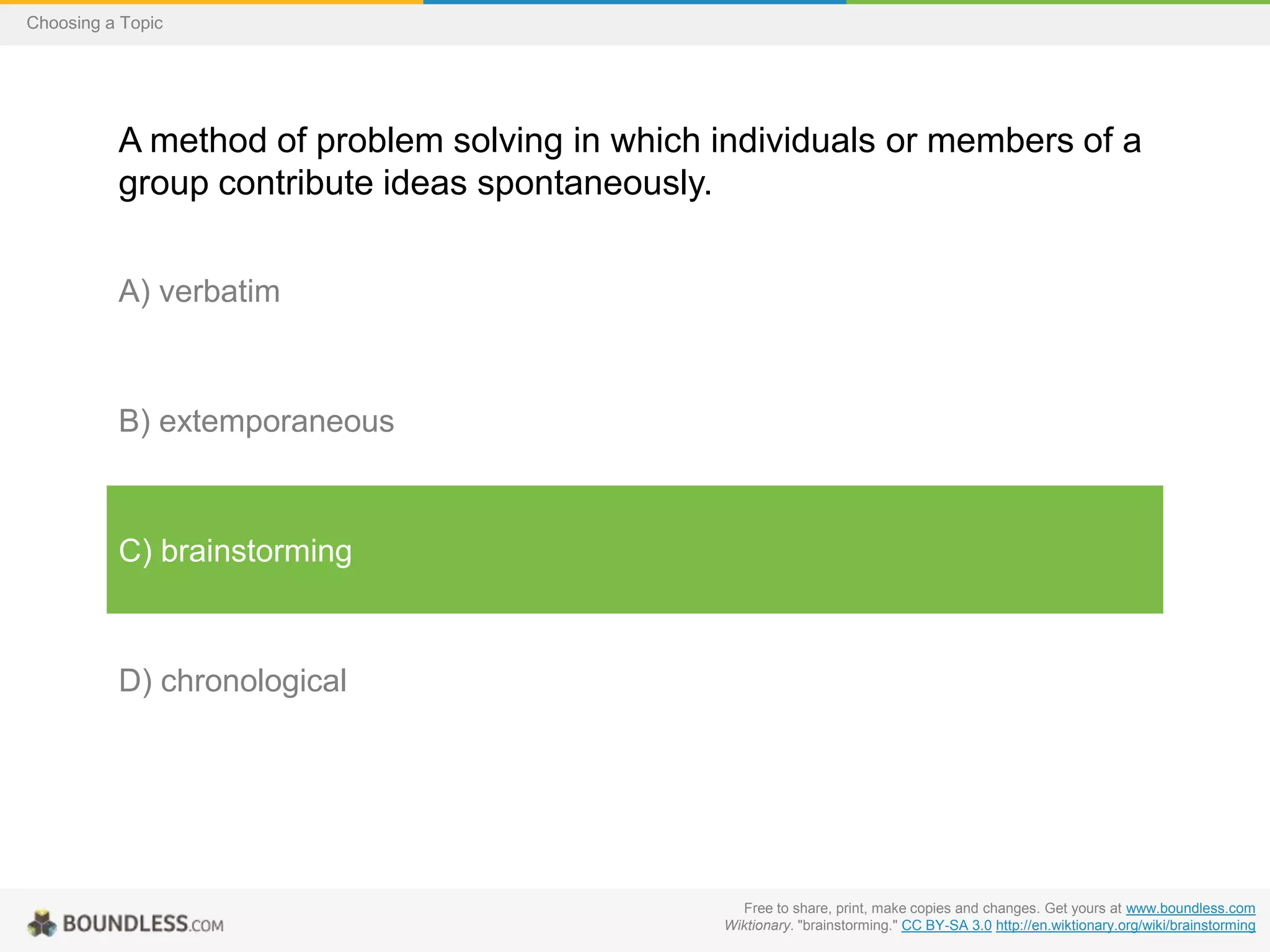 Choosing a Topic

A method of problem solving in which individuals or members of a
group contribute ideas spontaneously.
A) verbatim

B) extemporaneous

C) brainstorming

D) chronological

Free to share, print, make copies and changes. Get yours at www.boundless.com
Wiktionary. "brainstorming." CC BY-SA 3.0 http://en.wiktionary.org/wiki/brainstorming

 