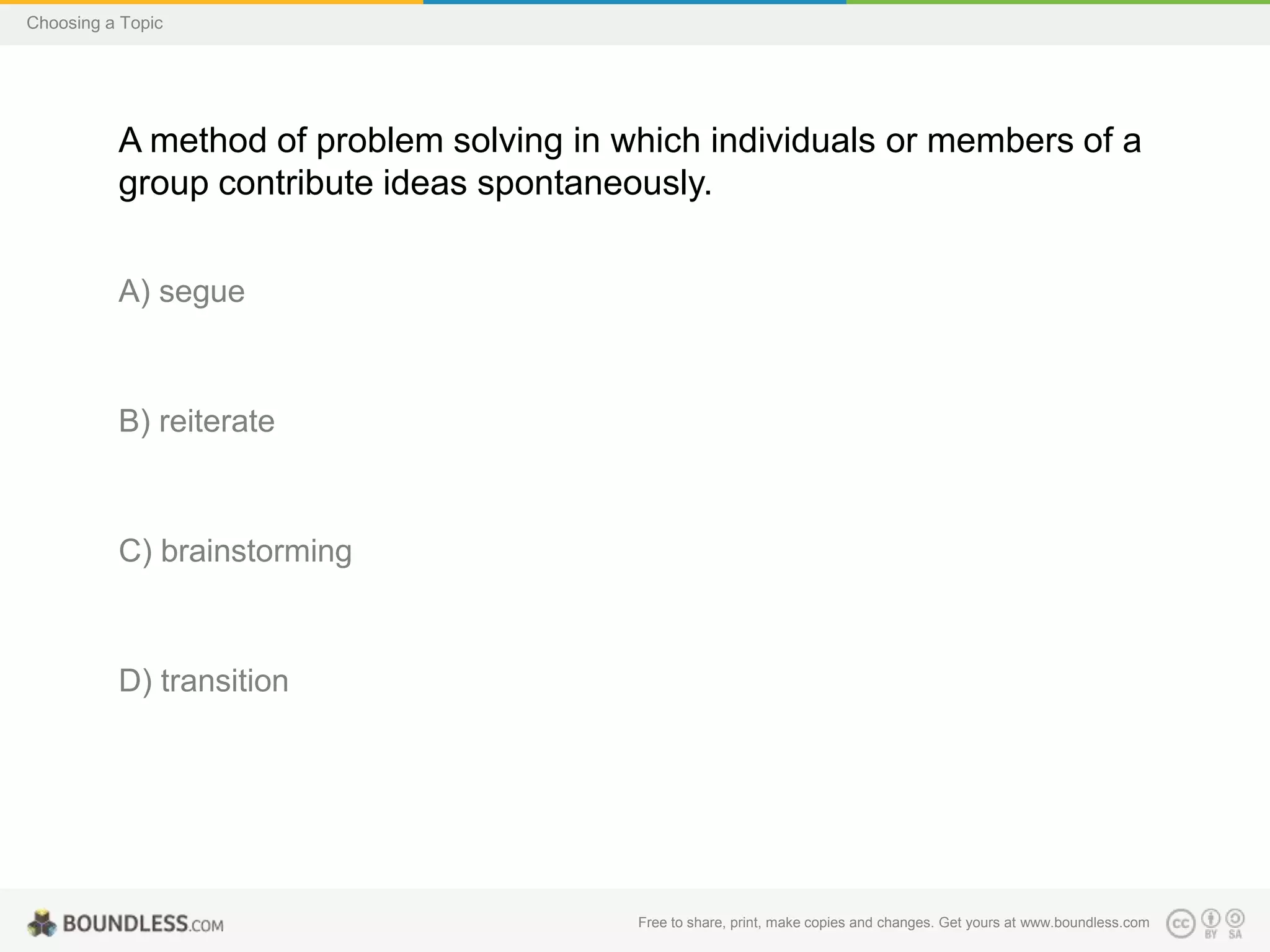 Choosing a Topic

A method of problem solving in which individuals or members of a
group contribute ideas spontaneously.
A) segue

B) reiterate

C) brainstorming

D) transition

Free to share, print, make copies and changes. Get yours at www.boundless.com

 