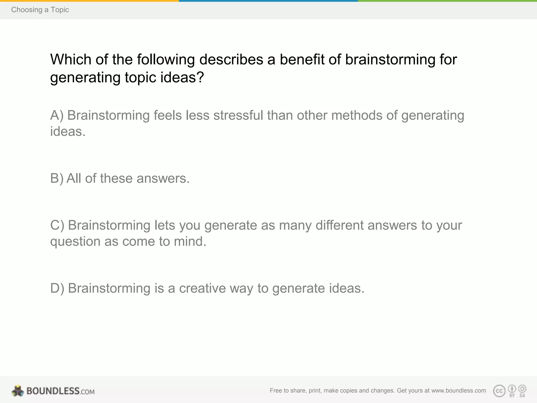 Choosing a Topic

Which of the following describes a benefit of brainstorming for
generating topic ideas?
A) Brainstorming feels less stressful than other methods of generating
ideas.

B) All of these answers.

C) Brainstorming lets you generate as many different answers to your
question as come to mind.

D) Brainstorming is a creative way to generate ideas.

Free to share, print, make copies and changes. Get yours at www.boundless.com

 