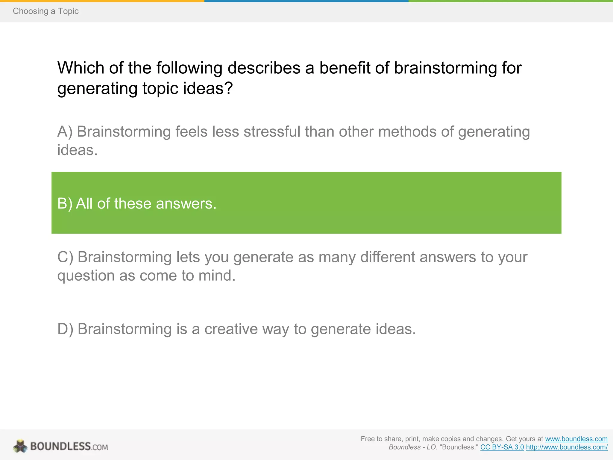 Choosing a Topic

Which of the following describes a benefit of brainstorming for
generating topic ideas?
A) Brainstorming feels less stressful than other methods of generating
ideas.

B) All of these answers.

C) Brainstorming lets you generate as many different answers to your
question as come to mind.

D) Brainstorming is a creative way to generate ideas.

Free to share, print, make copies and changes. Get yours at www.boundless.com
Boundless - LO. "Boundless." CC BY-SA 3.0 http://www.boundless.com/

 