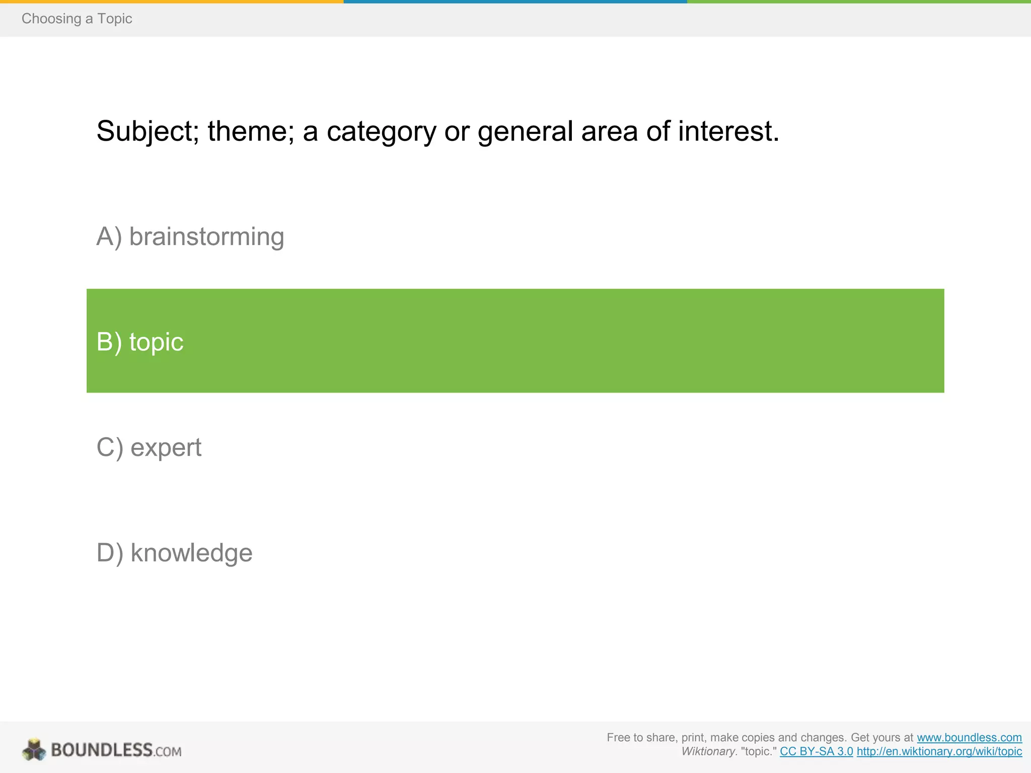 Choosing a Topic

Subject; theme; a category or general area of interest.

A) brainstorming

B) topic

C) expert

D) knowledge

Free to share, print, make copies and changes. Get yours at www.boundless.com
Wiktionary. "topic." CC BY-SA 3.0 http://en.wiktionary.org/wiki/topic

 